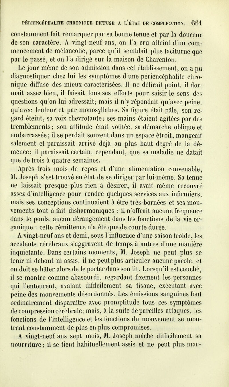 constamment fait remarquer par sa bonne tenue et par la douceur de son caractère. A vingt-neuf ans, on l'a cru atteint d'un com- mencement de mélancolie, parce qu'il semblait plus taciturne que par le passé, et on l'a dirigé sur la maison de Charenton. Le jour même de son admission dans cet établissement, on a pu diagnostiquer chez lui les symptômes d'une périencéphalite chro- nique diffuse des mieux caractérisées. Il ne délirait point, il dor- mait assez bien, il faisait tous ses efforts pour saisir le sens des questions qu'on lui adressait; mais il n'y répondait qu'avec peine, qu'avec lenteur et par monosyllabes. Sa tigure était pâle, son re- gard éteint, sa voix chevrotante; ses mains étaient agitées par des tremblements ; son attitude était voûtée, sa démarche obhque et embarrassée; il se perdait souvent dans un espace étroit, mangeait salement et paraissait arrivé déjà au plus haut degré de la dé- mence; il paraissait certain, cependant, que sa maladie ne datait que de trois à quatre semaines. Après trois mois de repos et d'une alimentation convenable, M. Joseph s'est trouvé en état de se diriger par lui-même. Sa tenue ne laissait presque plus rien à désirer, il avait même recouvré assez d'intelligence pour rendre quelques services aux infirmiers, mais ses conceptions continuaient à être très-bornées et ses mou- vements tout à fait disharmoniques : il n'offrait aucune fréquence dans le pouls, aucun dérangement dans les fonctions de la vie or- ganique : cette rémittence n'a été que de courte durée. A vingt-neuf ans et demi, sous l'influence d'une saison froide, les accidents cérébraux s'aggravent de temps à autres d'une manière inquiétante. Dans certains moments, M. Joseph ne peut plus se tenir ni debout ni assis, il ne peut plus articuler aucune parole, et on doit se hâter alors de le porter dans son Ut. Lorsqu'il est couché, il se montre comme abasourdi, regardant fixement les personnes qui l'entourent, avalant difticilement sa tisane, exécutant avec peine des mouvements désordonnés. Les émissions sanguines font ordinairement disparaître avec promptitude tous ces symptômes de compression cérébrale; mais, à la suite dépareilles attaques, les fonctions de l'intelligence et les fonctions du mouvement se mon- trent constamment de plus en plus compromises. A vingt-neuf ans sept mois, M. Joseph mâche difficilement sa nourriture ; il se tient habituellement assis et ne peut plus mar-