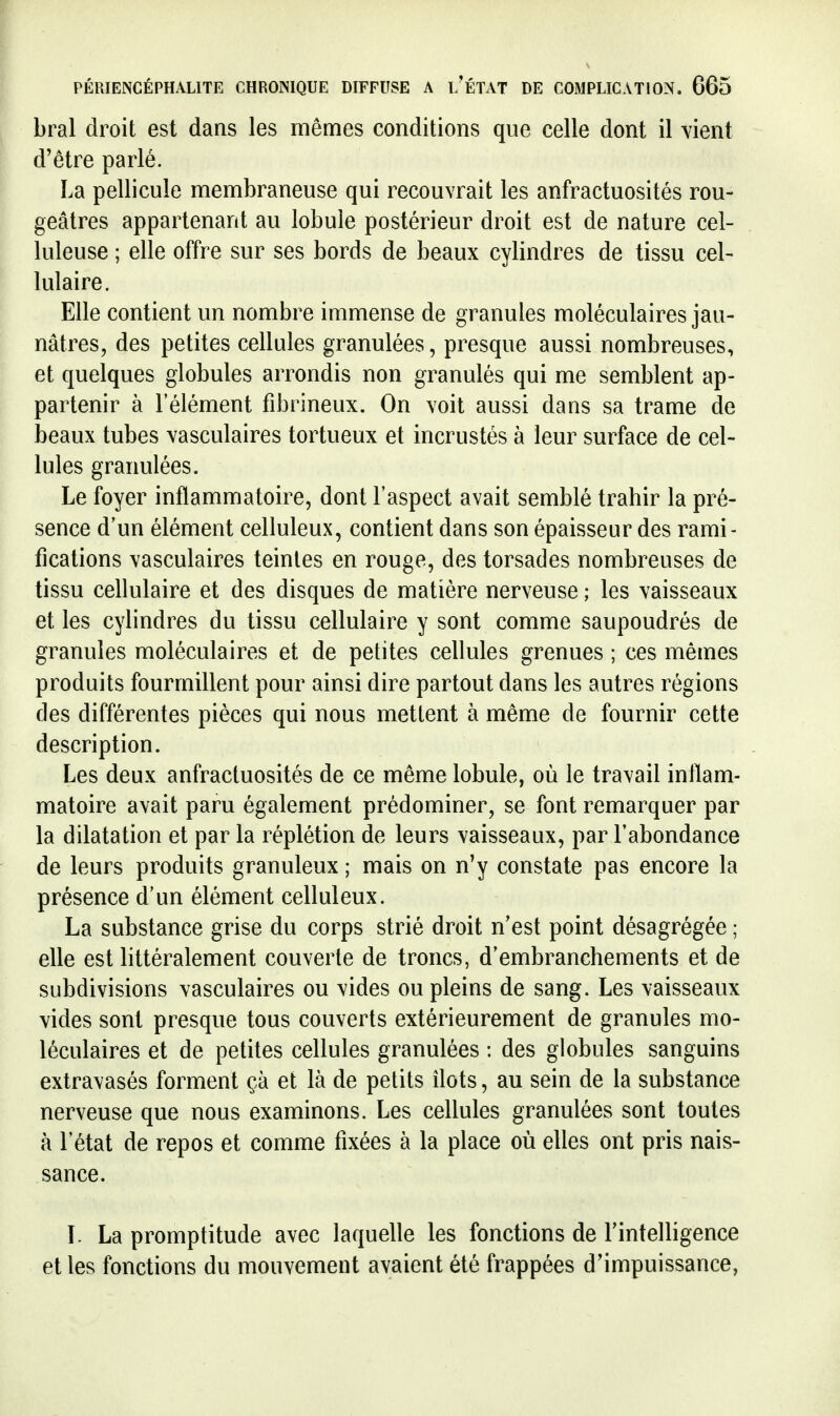 bral droit est dans les mêmes conditions que celle dont il vient d'être parlé. La pellicule membraneuse qui recouvrait les anfractuosités rou- geâtres appartenant au lobule postérieur droit est de nature cel- luleuse ; elle offre sur ses bords de beaux cylindres de tissu cel- lulaire. Elle contient un nombre immense de granules moléculaires jau- nâtres, des petites cellules granulées, presque aussi nombreuses, et quelques globules arrondis non granulés qui me semblent ap- partenir à l'élément fibrineux. On voit aussi dans sa trame de beaux tubes vasculaires tortueux et incrustés à leur surface de cel- lules granulées. Le foyer inflammatoire, dont l'aspect avait semblé trahir la pré- sence d'un élément celluleux, contient dans son épaisseur des rami- fications vasculaires teintes en rouge, des torsades nombreuses de tissu cellulaire et des disques de matière nerveuse ; les vaisseaux et les cylindres du tissu cellulaire y sont comme saupoudrés de granules moléculaires et de petites cellules grenues ; ces mêmes produits fourmillent pour ainsi dire partout dans les autres régions des différentes pièces qui nous mettent à même de fournir cette description. Les deux anfractuosités de ce même lobule, où le travail inllam- matoire avait paru également prédominer, se font remarquer par la dilatation et par la réplétion de leurs vaisseaux, par l'abondance de leurs produits granuleux ; mais on n'y constate pas encore la présence d'un élément celluleux. La substance grise du corps strié droit n'est point désagrégée ; elle est littéralement couverte de troncs, d'embranchements et de subdivisions vasculaires ou vides ou pleins de sang. Les vaisseaux vides sont presque tous couverts extérieurement de granules mo- léculaires et de petites cellules granulées : des globules sanguins extravasés forment çà et là de petits îlots, au sein de la substance nerveuse que nous examinons. Les cellules granulées sont toutes à l'état de repos et comme fixées à la place où elles ont pris nais- sance. L La promptitude avec laquelle les fonctions de l'intelligence et les fonctions du mouvement avaient été frappées d'impuissance,