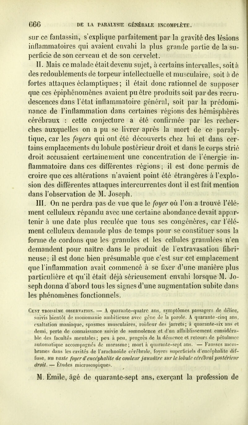 sur ce fantassin, s'explique parfaitement par la gravité des lésions inflammatoires qui avaient envahi la plus grande partie de la su- perficie de son cerveau et de son cervelet. IL Mais ce malade était devenu sujet, à certains intervalles, soit à des redoublements de torpeur intellectuelle et musculaire, soit à de fortes attaques éclamptiques ; il était donc rationnel de supposer que ces épiphénomènes avaient pu être produits soit par des recru- descences dans l'état inflammatoire général, soit par la prédomi- nance de l'inflammation dans certaines régions des hémisphères cérébraux : cette conjecture a été confirmée par les recher- ches auxquelles on a pu se livrer après la mort de ce paraly- tique, car les foyers qui ont été découverts chez lui et dans cer- tains emplacements du lobule postérieur droit et dans le corps strié droit accusaient certainement une concentration de l'énergie in- flammatoire dans ces différentes régions ; il est donc permis de croire que ces altérations n'avaient point été étrangères à l'explo- sion des différentes attaques intercurrentes dont il est fait mention dans l'observation de M. Joseph. III. On ne perdra pas de vue que le foyer où l'on a trouvé l'élé- ment celluleux répandu avec une certaine abondance devait appar- tenir à une date plus reculée que tous ses congénères, car l'élé- ment celluleux demande plus de temps pour se constituer sous la forme de cordons que les granules et les cellules granulées n'en demandent pour naître dans le produit de l'extravasation fibrî- neuse; il est donc bien présumable que c'est sur cet emplacement que l'inflammation avait commencé à se fixer d'une manière plus particulière et qu'il était déjà sérieusement envahi lorsque M. Jo- seph donna d'abord tous les signes d'une augmentation subite dans les phénomènes fonctionnels. Cent troisième observation. — A quarante-quatre ans, symptômes passagers de délire, suivis bientôt de monomanie ambitieuse avec gène de la parole. A quarante-cinq ans, exaltation maniaque, spasmes musculaires, roideur des jarrets; à quarante-six ans et demi, perte de connaissance suivie de somnolence et d'un affaiblissement considéra- ble des facultés mentales; peu îx peu, progrès de la déiiionce et retours de pétulance automatique accompagnés de marasme; mort à quarante-sept ans. — Fausses mem- branes dans les cavités de l'aracbnoïde cérébrale, foyers superficiels d'enoépbalite dif- fuse, un vaste foyer cf encéphalite de couleur jaunâtre sur le lobule cérébral postérieur droit. — Études microscopiques. M. Emile, âgé de quarante-sept ans, exerçant la profession de