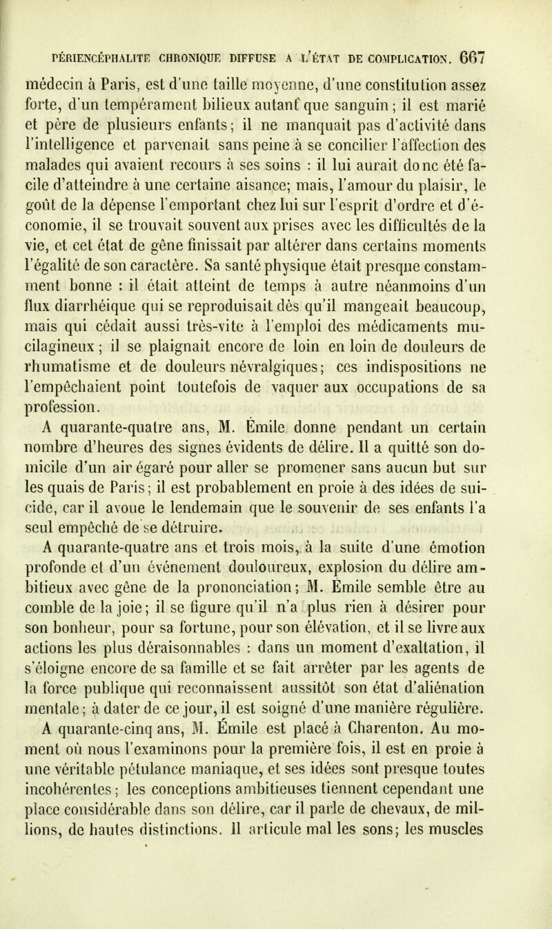 médecin à Paris, est d'une taille moyenne, d'une constitution assez forte, d'un tempérament bilieux autant' que sanguin ; il est marié et père de plusieurs enfants ; il ne manquait pas d'activité dans l'intelligence et parvenait sans peine à se concilier l'affection des malades qui avaient recours à ses soins : il lui aurait donc été fa- cile d'atteindre à une certaine aisance; mais, l'amour du plaisir, le goût de la dépense l'emportant chez lui sur l'esprit d'ordre et d'é- conomie, il se trouvait souvent aux prises avec les diflicultés de la vie, et cet état de gêne finissait par altérer dans certains moments l'égalité de son caractère. Sa santé physique était presque constam- ment bonne : il était atteint de temps à autre néanmoins d'un flux diarrhéique qui se reproduisait dès qu'il mangeait beaucoup, mais qui cédait aussi très-vite à l'emploi des médicaments mu- cilagineux ; il se plaignait encore de loin en loin de douleurs de rhumatisme et de douleurs névralgiques; ces indispositions ne l'empêchaient point toutefois de vaquer aux occupations de sa profession. A quarante-quatre ans, M. Emile donne pendant un certain nombre d'heures des signes évidents de délire. 11 a quitté son do- micile d'un air égaré pour aller se promener sans aucun but sur les quais de Paris ; il est probablement en proie à des idées de sui- cide, car il avoue le lendemain que le souvenir de ses enfants l'a seul empêché de se détruire. A quarante-quatre ans et trois mois, à la suite d'une émotion profonde et d'un événement douloureux, explosion du déUre am- bitieux avec gêne de la prononciation; M. Emile semble être au comble de la joie; il se figure qu'il n'a plus rien à désirer pour son bonheur, pour sa fortune, pour son élévation, et il se livre aux actions les plus déraisonnables : dans un moment d'exaltation, il s'éloigne encore de sa famille et se fait arrêter par les agents de la force publique qui reconnaissent aussitôt son état d'aliénation mentale; à dater de ce jour, il est soigné d'une manière régulière. A quarante-cinq ans, M. Emile est placé à Charenton. Au mo- ment où nous l'examinons pour la première fois, il est en proie à une véritable pétulance maniaque, et ses idées sont presque toutes incohérentes ; les conceptions ambitieuses tiennent cependant une place considérable dans son délire, car il parle de chevaux, de mil- lions, de hautes distinctions. 11 articule mal les sons; les muscles