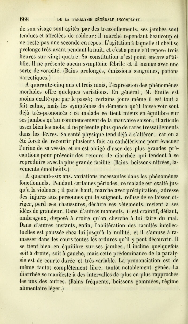 de son visage sont agités par des tressaillements, ses jambes sont tendues et affectées de roideur ; il marche cependant beaucoup et ne reste pas une seconde en repos. L'agitation à laquelle il obéit se prolonge très-avant pendant la nuit, et c'est à peine s'il repose trois heures sur vingt-quatre. Sa constitution n'est point encore affai- blie. Il ne présente aucun symptôme fébrile et il mange avec une sorte de voracité, (Bains prolongés, émissions sanguines, potions narcotiques.) A quarante-cinq ans et trois mois, l'expression des phénomènes morbides offre quelques variations. En général, M. Emile est moins exalté que par le passé; certains jours même il est tout à fait calme, mais les symptômes de démence qu'il laisse voir sont déjà très-prononcés : ce malade se tient mieux en équilibre sur ses jambes qu'au commencement de la mauvaise saison ; il articule assez bien les mots, il ne présente plus que de rares tressaillements dans les lèvres. Sa santé physique tend déjà à s'altérer; car on a été forcé de recourir plusieurs fois au cathétérisme pour évacuer l'urine de sa vessie, et on est obligé d'user des plus grandes pré- cautions pour prévenir des retours de diarrhée qui tendent à se reproduire avec la plus grande facilité. (Bains, boissons nitrées, la- vements émollients.) A quarante-six ans, variations incessantes dans les phénomènes fonctionnels. Pendant certaines périodes, ce malade est exalté jus- qu'à la violence; il parle haut, marche avec précipitation, adresse des injures aux personnes qui le soignent, refuse de se laisser di- riger, perd ses chaussures, déchire ses vêtements, revient à ses idées de grandeur. Dans d'autres moments, il est craintif, défiant, ombrageux, disposé à croire qu'on cherche à lui faire du mal. Dans d'autres instants, enfin, l'oMitération des facultés intellec- tuelles est poussée chez lui jusqu'à la nuHité, et il s'amuse à ra- masser dans les cours toutes les ordures qu'il y peut découvrir. Il se tient biea en équilibre sur ses jambes; il incline quelquefois soit à droite, soit à gauche, mais cette prédominance de la paraly sie est de courte durée et très-variable. La prononciation est de même tantôt complètement libre, tantôt notablement gênée. La diarrhée se manifeste à des intervalles de plus en plus rapprochés les uns des autres. (Bains fréquents, boissons gommées, régime alimentaire léger.)