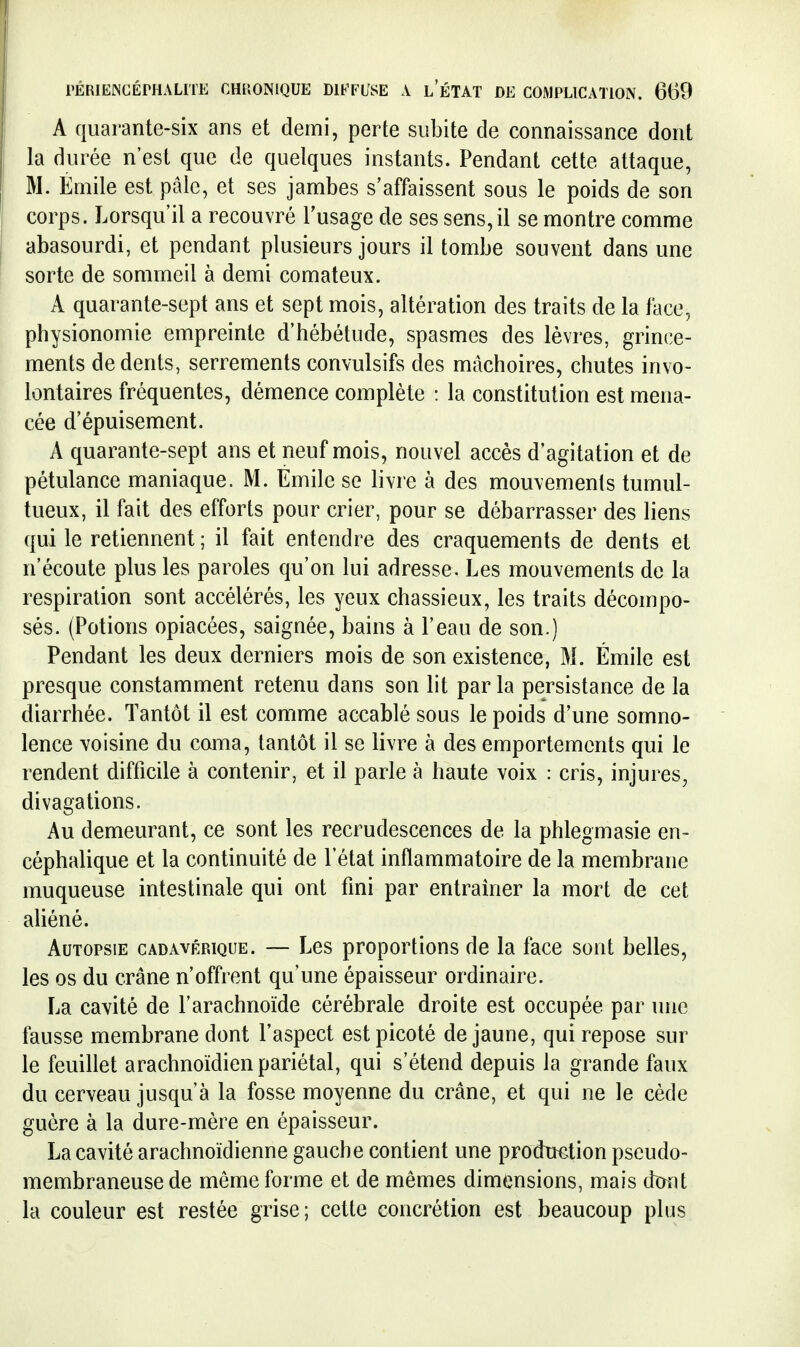 A quarante-six ans et demi, perte subite de connaissance dont la durée n'est que de quelques instants. Pendant cette attaque, M. Emile est pâle, et ses jambes s'affaissent sous le poids de son corps. Lorsqu'il a recouvré l'usage de ses sens, il se montre comme abasourdi, et pendant plusieurs jours il tombe souvent dans une sorte de sommeil à demi comateux. A quarante-sept ans et sept mois, altération des traits de la face, physionomie empreinte d'hébétude, spasmes des lèvres, grince- ments de dents, serrements convulsifs des mâchoires, chutes invo- lontaires fréquentes, démence complète : la constitution est mena- cée d'épuisement. A quarante-sept ans et neuf mois, nouvel accès d'agitation et de pétulance maniaque. M. Emile se livre à des mouvements tumul- tueux, il fait des efforts pour crier, pour se débarrasser des liens qui le retiennent ; il fait entendre des craquements de dents et n'écoute plus les paroles qu'on lui adresse. Les mouvements de la respiration sont accélérés, les yeux chassieux, les traits décompo- sés. (Potions opiacées, saignée, bains à l'eau de son.) Pendant les deux derniers mois de son existence, M. Emile est presque constamment retenu dans son lit par la persistance de la diarrhée. Tantôt il est comme accablé sous le poids d'une somno- lence voisine du coma, tantôt il se livre à des emportements qui le rendent difficile à contenir, et il parle à haute voix : cris, injures, divagations. Au demeurant, ce sont les recrudescences de la phlegmasie en- céphalique et la continuité de l'état inflammatoire de la membrane muqueuse intestinale qui ont fini par entraîner la mort de cet aliéné. Autopsie cadavérique. — Les proportions de la face sont belles, les os du crâne n'offrent qu'une épaisseur ordinaire. La cavité de l'arachnoïde cérébrale droite est occupée par inie fausse membrane dont l'aspect est picoté de jaune, qui repose sur le feuillet arachnoïdien pariétal, qui s'étend depuis la grande faux du cerveau jusqu'à la fosse moyenne du crâne, et qui ne le cède guère à la dure-mère en épaisseur. La cavité arachnoïdienne gauche contient une production pseudo- membraneuse de même forme et de mêmes dimensions, mais dïrnt la couleur est restée grise; cette concrétion est beaucoup plus