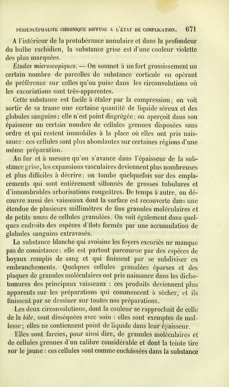 A rintérieur de la protubérance annulaire et dans la profondeur du bulbe rachidien, la substance grise est d'une couleur violette des plus marquées. Études microscopiques. — On soumet à un fort grossissement un certain nombre de parcelles de substance corticale en opérant de préférence sur celles qu'on puise dans les circonvolutions où les excoriations sont très-apparentes. Cette substance est facile à étaler par la compression ; on voit sortir de sa trame une certaine quantité de liquide séreux et des globules sanguins; elle n'est point disgrégée; on aperçoit dans son épaisseur un certain nombre de cellules grenues disposées sans ordre et qui restent immobiles à la place où elles ont pris nais- sance : ces cellules sont plus abondantes sur certaines régions d'une même préparation. Au fur et à mesure qu'on s'avance dans l'épaisseur de la sub- stance grise, les expansions vasculaires deviennent plus nombreuses et plus difficiles à décrire ; on tombe quelquefois sur des empla- cements qui sont entièrement sillonnés de grosses tubulures et d'innombrables arborisations rougeâtres. De temps à autre, on dé- couvre aussi des vaisseaux dont la surface est recouverte dans une étendue de plusieurs millimètres de tins granules moléculaires et de petits amas de cellules granulées. On voit également dans quel- ques endroits des espèces d'Ilots formés par une accumulation de globules sanguins extravasés. La substance blanche qui avoisine les foyers excoriés ne manque pas de consistance; elle est partout parcourue par des espèces de boyaux remplis de sang et qui finissent par se subdiviser en embranchements. Quelques cellules granulées éparses et des plaques de granules moléculaires ont pris naissance dans les dicho- tomures des principaux vaisseaux ; ces produits deviennent plus apparents sur les préparations qui commencent à sécher, et ils finissent par se dessiner sur toutes nos préparations. Les deux circonvolutions, dont la couleur se rapprochait de celle de la bile, sont disséquées avec soin : elles sont exemptes de mol- lesse; elles ne contiennent point de liquide dans leur épaisseur. Elles sont farcies, pour ainsi dire, de granules moléculaires et de cellules grenues d'un calibre considérable et dont la teinte tire sur le jaune : ces cellules sont comme enchâssées dans la substance