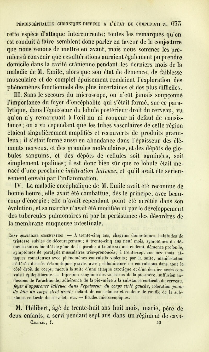 cette espèce d'attaque intercurrente; toutes les remarques qu'on est conduit à faire semblent donc parler en faveur de la conjecture que nous venons de mettre en avant, mais nous sommes les pre- miers à convenir que ces altérations auraient également pu prendre domicile dans la cavité crânienne pendant les derniers mois de la maladie de M. Emile, alors que son état de démence, de faiblesse musculaire et de complet épuisement rendaient l'exploration des phénomènes fonctionnels des plus incertaines et des plus difficiles. III. Sans le secours du microscope, on n'eût jamais soupçonné l'importance du foyer d'encéphalite qui s'était formé, sur ce para- lytique, dans l'épaisseur du lobule postérieur droit du cerveau, vu qu'on n'y remarquait à l'œil nu ni rougeur ni défaut de consis- tance ; on a vu cependant que les tubes vasculaires de cette région étaient singulièrement amplifiés et recouverts de produits granu- leux; il s'était formé aussi en abondance dans l'épaisseur des élé- ments nerveux, et des granules moléculaires, et des dépôts de glo- bules sanguins, et des dépôts de cellules soit agminées, soit simplement opalines; il est donc bien sûr que ce lobule était me- nacé d'une prochaine infiltration laiteuse^ et qu'il avait été sérieu- sement envahi par l'inflammation. IV. La maladie encéphalique de M. Emile avait été reconnue de bonne heure; elle avait été combattue, dès le principe, avec beau- coup d'énergie ; elle n'avait cependant point été arrêtée dans son évolution, et sa marche n'avait été modifiée ni par le développement des tubercules pulmonaires ni par la persistance des désordres de la membrane muqueuse intestinale. Cent quatrième observation. — A trente-cinq ans, chagrins domestiques, habitudes de tristesse suivies de découragement; à trente-cinq ans neuf mois, symptômes de dé- mence suivis bientôt de gêne de la parole; à trente-six ans et demi, démence profonde, symptômes de paralysie musculaires très-prononcés ; à trente-sept ans onze mois, at- taques comateuses avec phénomènes convulsifs violents; par la suite, manifestation réitérée d'accès éclamptiques graves avec prédominance de convulsions dans tout le côté droit du corps; mort à la suite d'une attaque carotique et d'un dernier accès con- vulsif épilcptiforme. — Injection sanguine des vaisseaux de la pie-mère, suffusion au- dessous de l'arachnoïde, adhérence de la pie-mère à la substance corticale du cerveau, foyer d'apparence lailetm dans l'épaisseur du corps strié gauche, coloration jaune de bile du corps strié droit; défaut de consistance et couleur de rouille de la sub- stance corticale du cervelet, etc. — Études microscopiques. M. Philibert, âgé de trente-huit ans huit mois, marié, père de deux enfants, a servi pendant sept ans dans un régimenf de cava- Caljieil, I. 43