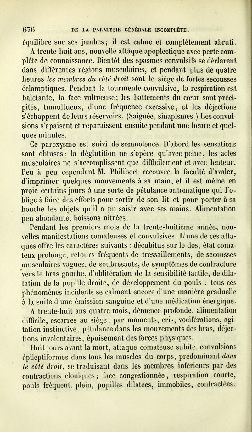 équilibre sur ses jambes; il est calme et complètement abruti. A trente-huit ans, nou\ellc attaque apoplectique avec perte com- plète de connaissance. Bientôt des spasmes comulsifs se déclarent dans différentes régions musculaires, et pendant plus de quatre heures les membres du côté droit sont le siège de fortes secousses éclamptiques. Pendant la tourmente con\ulsive, la respiration est haletante, la face \ultueuse; les battements du cœur sont préci- pités, tumultueux, d'une fréquence excessive, et les déjections s'échappent de leurs réservoirs. (Saignée, sinapismes.) Les convul- sions s'apaisent et reparaissent ensuite pendant une heure et quel- ques minutes. Ce paroxysme est suivi de somnolence. D'abord les sensations sont obtuses; la déglutition ne s'opère qu'avec peine, les actes musculaires ne s'accomplissent que difficilement et avec lenteur. Peu à peu cependant M. Phihbert recouvre la faculté d'avaler, d'imprimer quelques mouvements à sa main, et il est même en proie certains jours à une sorte de pétulance automatique qui l'o- blige à faire des efforts pour sortir de son lit et pour porter à sa bouche les objets qu'il a pu saisir avec ses mains. Alimentation peu abondante, boissons nitrées. Pendant les premiers mois de la trente-huitième année, nou- velles manifestations comateuses et convulsives. L'une de ces atta- ques offre les caractères suivants : décubitus sur le dos, état coma- teux prolongé, retours fréquents de tressaillements, de secousses musculaires vagues, de soubresauts, de symptômes de contracture vers le bras gauche, d'oblitération de la sensibilité tactile, de dila- tation de la pupille droite, de développement du pouls : tous ces phénomènes incidents se calment encore d'une manière graduelle à la suite d'une émission sanguine et d'une médication énergique. A trente-huit ans quatre mois, démence profonde, alimentation difficile, escarres au siège; par moments, cris, vociférations, agi- tation instinctive, pétulance dans les mouvements des bras, déjec- tions involontaires, épuisement des forces physiques. Huit jours avant la mort, attaque comateuse subite, convulsions épileptiformes dans tous les muscles du corps, prédominant dans le côté droite se traduisant dans les membres inférieurs par des contractions cloniques; face congestionnée, respiration courte, pouls fréquent, plein, pupilles dilatées, immobiles, contractées.