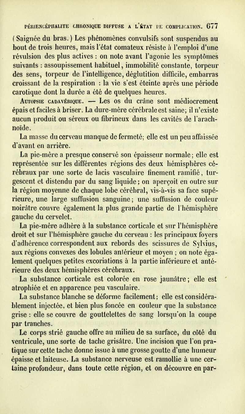 ( Saignée du bras. ) Les phénomènes convulsifs sont suspendus au bout de trois heures, mais l'état comateux résiste à l'emploi d'une révulsion des plus actives : on note avant Tagonie les symptômes suivants : assoupissement habituel, immobilité constante, torpeur des sens, torpeur de l'inteUigence, déglutition difficile, embarras croissant de la respiration : la vie s'est éteinte après une période carotique dont la durée a été de quelques heures. Autopsie cadavérique. — Les os du crâne sont médiocrement épais et faciles à briser. La dure-mère cérébrale est saine; il n'existe aucun produit ou séreux ou fibrineux dans les cavités de l'arach- noïde. La masse du cerveau manque de fermeté; elle est un peu affaissée d'avant en arrière. La pie-mère a presque conservé son épaisseur normale ; elle est représentée sur les différentes régions des deux hémisphères cé- rébraux par une sorte de lacis vasculaire finement ramifié, tur- gescent et distendu par du sang liquide ; on aperçoit en outre sur la région moyenne de chaque lobe cérébral, vis-à-vis sa face supé- rieure, une large suffusion sanguine; une suffusion de couleur noirâtre couvre également la plus grande partie de l'hémisphère gauche du cervelet. La pie-mère adhère à la substance corticale et sur l'hémisphère droit et sur l'hémisphère gauche du cerveau : les principaux foyers d'adhérence correspondent aux rebords des scissures de Sylvius, aux régions convexes des lobules anlérieur et moyen ; on note éga- lement quelques petites excoriations à la partie inférieure et anté- rieure des deux hémisphères cérébraux. La substance corticale est colorée en rose jaunâtre; elle est ' atrophiée et en apparence peu vasculaire. La substance blanche se déforme facilement; elle est considéra- blement injectée, et bien plus foncée en couleur que la substance grise : elle se couvre de gouttelettes de sang lorsqu'on la coupe par tranches. Le corps strié gauche offre au milieu de sa surface, du côté du ventricule, une sorte de tache grisâtre. Une incision que l'on pra- tique sur cette tache donne issue à une grosse goutte d'une humeur épaisse et laiteuse. La substance nerveuse est ramollie à une cer- taine profondeur, dans toute cette région, et on découvre en par-