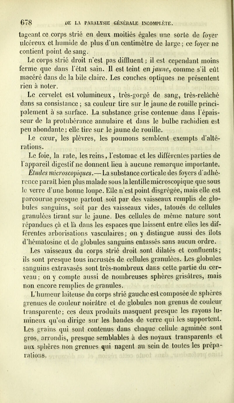 tageant ce corps strié en deux moitiés égales une sorte de foyer ulcéreux et humide de plus d'un centimètre de large ; ce foyer ne contient point de sang. Le corps strié droit n'est pas diffluent ; il est cependant moins ferme que dans l'état sain. Il est teint enjaune^ comme s'il eût macéré dans de la bile claire. Les couches optiques ne présentent rien à noter. Le cervelet est volumineux, très-gorgé de sang, très-relâché dans sa consistance ; sa couleur tire sur le jaune de rouille princi- palement à sa surface. La substance grise contenue dans l'épais- seur de la protubérance annulaire et dans le bulbe rachidien est peu abondante ; elle tire sur le jaune de rouille. Le cœur, les plèvres, les poumons semblent exempts d'alté- rations. Le foie, la rate, les reins, l'estomac et les différentes parties de l'appareil digestif ne donnent heu à aucune remarque importante. Etudes microscopiques.—La substance corticale des foyers d'adhé- rence paraît bien plus malade sous la lentille microscopique que sous le verre d'une bonne loupe. Elle n'est point disgrégée, mais elle est parcourue presque partout soit par des vaisseaux remplis de glo- bules sanguins, soit par des vaisseaux vides, tatoués de cellules granulées tirant sur le jaune. Des ceUules de môme nature sont répandues çà et la dans les espaces que laissent entre elles les dif- férentes arborisations vasculaires; on y distingue aussi des Ilots d'hématosine et de globules sanguins entassés sans aucun ordre. Les vaisseaux du corps strié droit sont dilatés et confluents; ils sont presque tous incrustés de cellules granulées. Les globules sanguins extravasés sont très-nombreux dans cette partie du cer- veau ; on y compte aussi de nombreuses sphères grisâtres, mais non encore remplies de granules. L'humeur laiteuse du corps strié gauche est composée de sphères grenues de couleur noirâtre et de globules non grenus de couleur transparente; ces deux produits masquent presque les rayons lu- mineux qu'on dirige sur les bandes de verre qui les supportent. Les grains qui sont contenus dans chaque cellule agminée sont gros, arrondis, presque semblables à des noyaux transparents et aux sphères non grenues qui nagent au sein de toutes les prépa- rations.