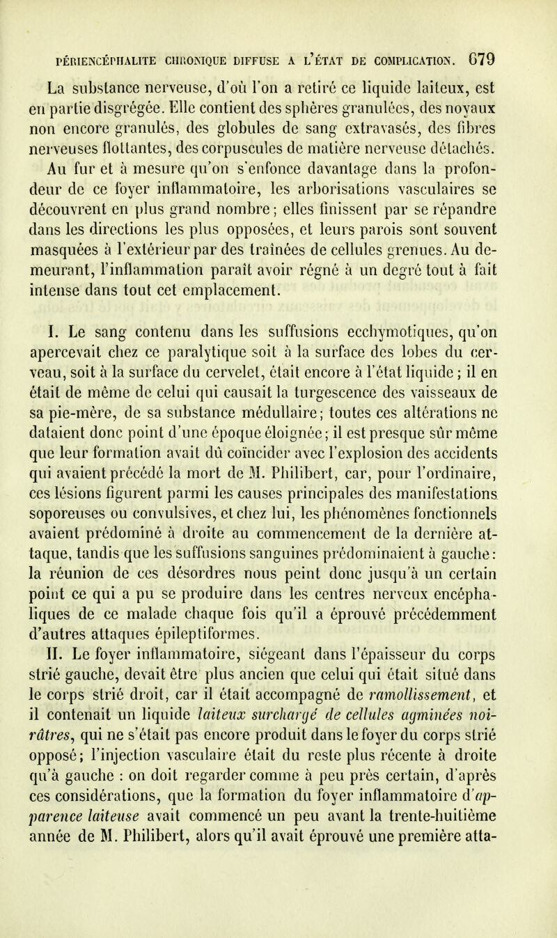 La substance nerveuse, d'où l'on a retiré ce liquide laiteux, est en partie disgrégée. Elle contient des sphères granulées, des noyaux non encore granulés, des globules de sang extravasés, des fibres nerveuses flottantes, des corpuscules de matière nerveuse détachés. Au fur et à mesure cpi'on s'enfonce davantage dans la profon- deur de ce foyer inflammatoire, les arborisations vasculaires se découvrent en plus grand nombre ; elles Unissent par se répandre dans les directions les plus opposées, et leurs parois sont souvent masquées à l'extérieur par des traînées de cellules grenues. Au de- meurant, l'inflammation paraît avoir régné à un degré tout à fait intense dans tout cet emplacement. I. Le sang contenu dans les suffisions ecchymotiques, qu'on apercevait chez ce paralytique soit à la surface des lobes du cer- veau, soit à la surface du cervelet, était encore à l'état liquide ; il en était de même de celui qui causait la turgescence des vaisseaux de sa pie-mère, de sa substance médullaire; toutes ces altérations ne dataient donc point d'une époque éloignée; il est presque sûr môme que leur formation avait dû coïncider avec l'explosion des accidents qui avaient précédé la mort de M. Philibert, car, pour l'ordinaire, ces lésions figurent parmi les causes principales des manifestations, soporeuses ou convulsives, et chez lui, les phénomènes fonctionnels avaient prédominé à droite au commencement de la dernière at- taque, tandis que les suffisions sanguines prédominaient à gauche: la réunion de ces désordres nous peint donc jusqu'à un certain point ce qui a pu se produire dans les centres nerveux encépha- liques de ce malade chaque fois qu'il a éprouvé précédemment d'autres attaques épileptiformes. IL Le foyer inflammatoire, siégeant dans l'épaisseur du corps strié gauche, devait être plus ancien que celui qui était situé dans le corps strié droit, car il était accompagné de ramollissement, et il contenait un liquide laiteux surchargé de cellules agminées noi- râtresj qui ne s'était pas encore produit dans le foyer du corps strié opposé; l'injection vasculaire était du reste plus récente à droite qu'à gauche : on doit regarder comme à peu près certain, d'après ces considérations, que la formation du foyer inflammatoire d'ap- pareîice laiteuse avait commencé un peu avant la trente-huitième année de M. Philibert, alors qu'il avait éprouvé une première atta-