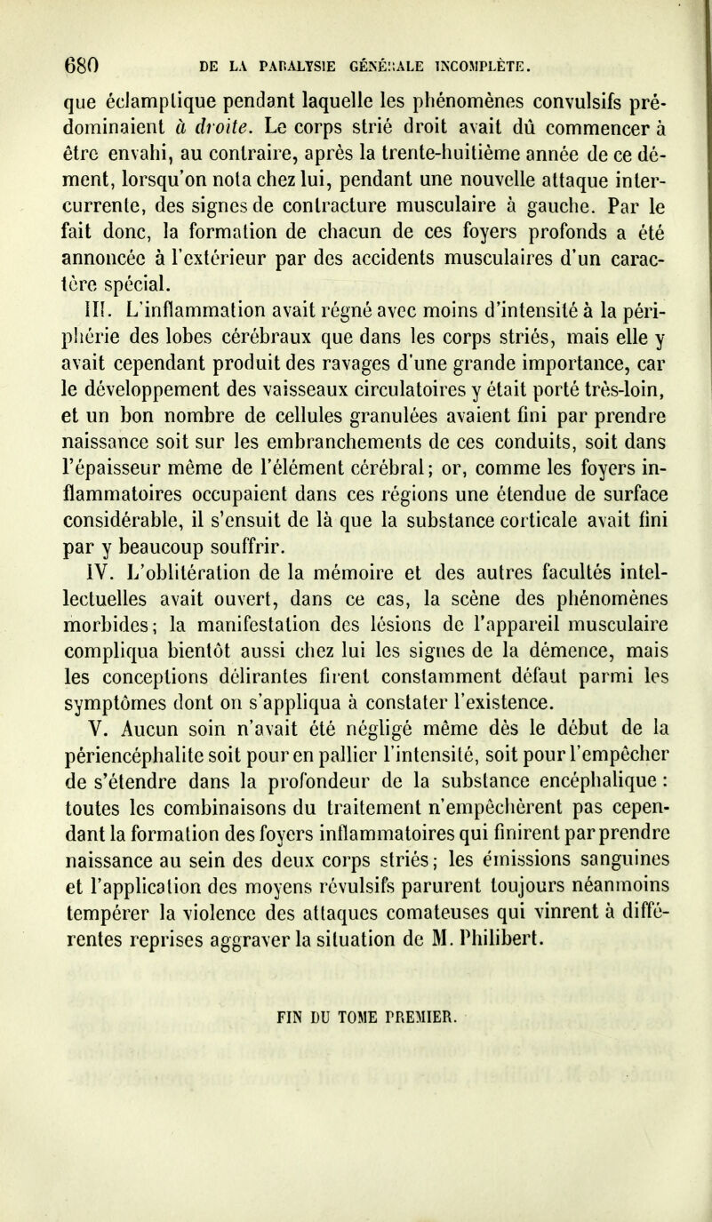 que éciamplique pendant laquelle les phénomènes convulsifs pré- dominaient à droite. Le corps strié droit avait dû commencer à être envahi, au contraire, après la trente-huitième année de ce dé- ment, lorsqu'on nota chez lui, pendant une nouvelle attaque inter- currente, des signes de contracture musculaire à gauche. Par le fait donc, la formation de chacun de ces foyers profonds a été annoncée à l'extérieur par des accidents musculaires d'un carac- tère spécial. in. L'inflammation avait régné avec moins d'intensité à la péri- phérie des lobes cérébraux que dans les corps striés, mais elle y avait cependant produit des ravages d'une grande importance, car le développement des vaisseaux circulatoires y était porté très-loin, et un bon nombre de cellules granulées avaient fini par prendre naissance soit sur les embranchements de ces conduits, soit dans l'épaisseur même de l'élément cérébral; or, comme les foyers in- flammatoires occupaient dans ces régions une étendue de surface considérable, il s'ensuit de là que la substance corticale avait fini par y beaucoup souffrir. IV. L'oblitération de la mémoire et des autres facultés intel- lectuelles avait ouvert, dans ce cas, la scène des phénomènes morbides; la manifestation des lésions de l'appareil musculaire compliqua bientôt aussi chez lui les signes de la démence, mais les conceptions délirantes firent constamment défaut parmi les symptômes dont on s'appliqua à constater l'existence. V. Aucun soin n'avait été négligé même dès le début de la périencéphalite soit pour en pallier l'intensité, soit pour l'empêcher de s'étendre dans la profondeur de la substance encéphalique : toutes les combinaisons du traitement n'empêchèrent pas cepen- dant la formation des foyers inflammatoires qui finirent par prendre naissance au sein des deux corps striés; les émissions sanguines et l'application des moyens révulsifs parurent toujours néanmoins tempérer la violence des attaques comateuses qui vinrent à diffé- rentes reprises aggraver la situation de M. Philibert. FIN DU TOME PREMIER.