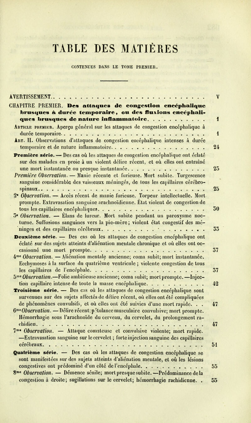 TABLE DES MATIÈRES CONTENUES DANS LE TOME PREMIER. AVERTISSEMENT V CHAPITRE PREMIER. Des attaques de congestion encéphalique brusques à durée temporaire, ou des flux^ions encéphali- ques brusques de nature inflammatoire 1 Article premier. Aperçu général sur les attaques de congestion encéphalique à durée temporaire 1 Art. II. Observations d'attaques de congestion encéphalique intenses à durée temporaire et de nature inflammatoire 24 Première série. — Des cas où les attaques de congestion encéphalique ont éclaté sur des malades en proie à un violent délire récent, et où elles ont entraîné une mort instantanée ou presque instantanée 25 Première Observation. — Manie récente et furieuse. Mort subite. Turgescence sanguine considérable des vaisseaux méningés, de tous les capillaires cérébro- spinaux 25 2 Observation. — Accès récent de manie furieuse. Torpeur intellectuelle. Mort prompte. Extravasation sanguine arachnoïdienne. État violent de congestion de tous les capillaires encéphaliques 30 3« Observation. — Élans de fureur. Mort subite pendant un paroxysme noc- turne. Suffusions sanguines vers la pie-mère ; violent état congestif des mé- ninges et des capillaires cérébraux • 33 Deuxième série. — Des cas où les attaques de congestion encéphalique ont éclaté sur des sujets atteints d'aliénation mentale chronique et où elles ont oc- casionné une mort prompte 37 4°»* Observation.—AUénation mentale ancienne; coma subit; mort instantanée. Ecchymoses à la surface du quatrième ventricule ; violente congestion de tous les capillaires de l'encéphale 37 h^^ Observation.—Folie ambitieuse ancienne; coma subit; mortprompte.—Injec- tion capillaire intense de toute la masse encéphalique 42 Troisième série. — Des cas où les attaques de congestion encéphalique sont survenues sur des sujets affectés de délire récent, où elles ont été compliquées de phénomènes convulsifs, et où elles ont été suivies d'une mort rapide. . . 47 Q^ Observation. —Délire récent; pHulance musculaire convulsive; mort prompte. Ilémorrhagie sous l'arachnoïde du cerveau, du cervelet, du prolongement ra- chidien 47 7* Observation. — Attaque comateuse et convulsive violente; mort rapide. —Extravasation sanguine sur le cervelet ; forte injection sanguine des capillaires cérébraux 51 Quatrième série. — Des cas où les attaques de congestion encéphalique se sont manifestées sur des sujets atteints d'aliénation mentale, et où les lésions congestives ont prédominé d'un côté de l'encéphale 55 S** Observation. — Démence sénile; mort presque subite.—Prédominance de la congestion à droite; sugillations sur le cervelet; hémorrhagie rachidienne. . 55