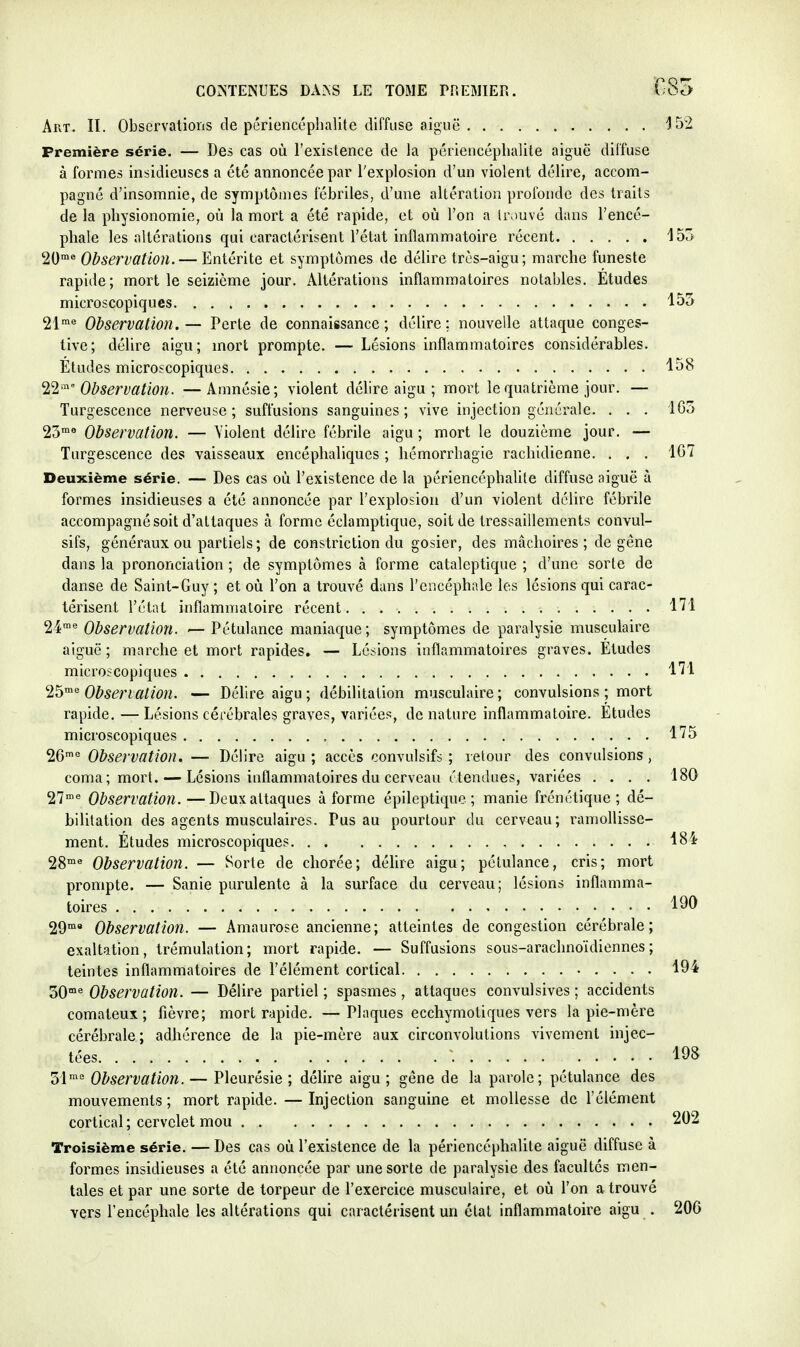 Art. II. Obscrvalioris de périenccphalite diffuse aiguë Première série. — Des cas où l'existence de la périencéphalite aiguë diffuse à formes insidieuses a été annoncée par l'explosion d'un violent délire, accom- pagné d'insomnie, de symptômes fébriles, d'une altération profonde des traits de la physionomie, où la mort a été rapide, et où l'on a Irouvé dans l'encé- phale les altérations qui caractérisent l'état inflammatoire récent 20™^ Observation. — Entérite et symptômes de délire très-aigu; marche funeste rapiile; mort le seizième jour. Altérations inflammatoires notables. Etudes microscopiques 21 ^ Observation. — Perte de connaissance ; délire ; nouvelle attaque conges- tive; délire aigu; mort prompte. — Lésions inflammatoires considérables. Etudes microscopiques ^2 ''° Observation. —Amnésie; violent délire aigu ; mort le quatrième jour. — Turgescence nerveuse ; suffusions sanguines ; vive injection générale. . . . 23'« Observation. — Violent délire fébrile aigu ; mort le douzième jour. — Turgescence des vaisseaux encéphaliques ; hémorrhagie rachidienne. . . . Deuxième série. — Des cas où l'existence de la périencéphalite diffuse aiguë à formes insidieuses a été annoncée par l'explosion d'un violent délire fébrile accompagné soit d'attaques à forme éclamptique, soit de tressaillements convul- sifs, généraux ou partiels; de constriction du gosier, des mâchoires; de gêne dans la prononciation ; de symptômes à forme cataleptique ; d'une sorte de danse de Saint-Guy ; et où l'on a trouvé dans l'encéphale les lésions qui carac- térisent l'état inflammatoire récent 24'<' Observation. — Pétulance maniaque; symptômes de paralysie musculaire aiguë; marche et mort rapides. — Lésions inflammatoires graves. Etudes microscopiques '25'^^ Obsenation. — Déhreaigu; débilitation musculaire; convulsions ; mort rapide. — Lésions cérébrales graves, variées, de nature inflammatoire. Etudes microscopiques 26'° Observation. — Délire aigu ; accès oonvulsifs ; retour des convulsions, coma ; mort. — Lésions inflammatoires du cerveau étendues, variées .... 27'« Observation.—Deux attaques à forme épileptique ; manie frénétique; dé- bilitation des agents musculaires. Pus au pourtour du cerveau; ramollisse- ment. Études microscopiques 28* Observation. — Sorte de chorée; délire aigu; pétulance, cris; mort prompte. — Sanie purulente à la surface du cerveau; lésions inflamma- toires 29 Observation. — Amaurose ancienne; atteintes de congestion cérébrale; exaltation, trémulation; mort rapide. — Suffusions sous-arachnoïdiennes; teintes inflammatoires de l'élément cortical 30* Observation. — Délire partiel ; spasmes, attaques convulsives ; accidents comateux; fièvre; mort rapide. —Plnques ecchymotiques vers la pie-mère cérébrale; adhérence de la pie-mère aux circonvolutions vivement injec- tées . . 51* Observation. — Pleurésie ; délire aigu ; gêne de la parole; pétulance des mouvements ; mort rapide. — Injection sanguine et mollesse de l'élément cortical ; cervelet mou Troisième série. — Des cas où l'existence de la périencéphalite aiguë diffuse à formes insidieuses a été annoncée par une sorte de paralysie des facultés men- tales et par une sorte de torpeur de l'exercice musculaire, et où l'on a trouvé vers l'encéphale les altérations qui caractérisent un état inflammatoire aigu .