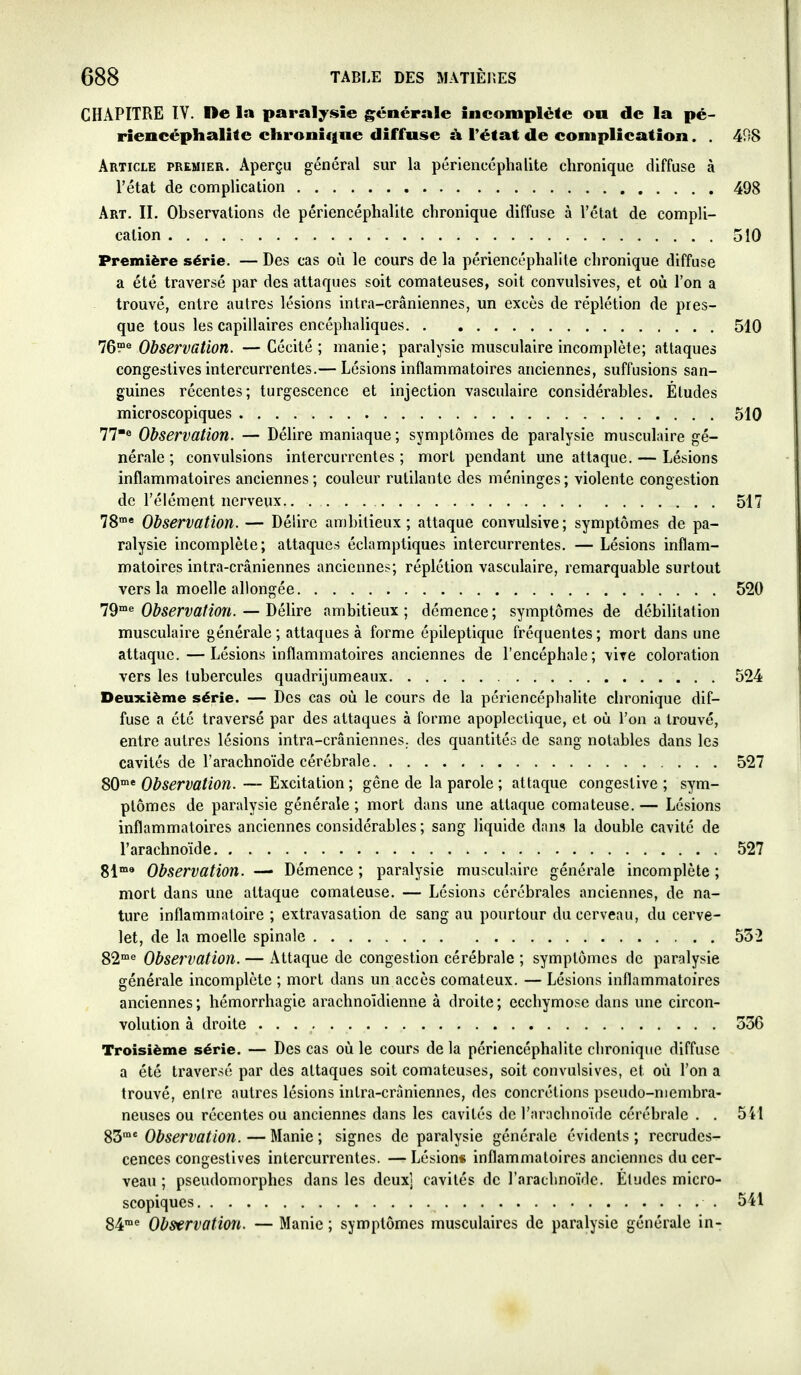 CHAPITRE ÏV. De la paralysie générale incomplète ou de la pé- riencéphalite chronique diffuse ù. l'état de complication. . 498 Article premier. Aperçu général sur la périencéphalite chronique diffuse à l'état de complication 498 Art. II. Observations de périencéphalite chronique diffuse à l'état de compli- cation 510 Première série. — Des cas où le cours de la périencéphalite chronique diffuse a été traversé par des attaques soit comateuses, soit convulsives, et où l'on a trouvé, entre autres lésions intra-crâniennes, un excès de réplétion de pres- que tous les capillaires encéphaliques 510 Observation. —Cécité; manie; paralysie musculaire incomplète; attaques congestives intercurrentes.— Lésions inflammatoires anciennes, suffusions san- guines récentes; turgescence et injection vasculaire considérables. Éludes microscopiques 510 77*« Observation. — Délire maniaque ; symptômes de paralysie musculaire gé- nérale ; convulsions intercurrentes ; mort pendant une attaque. — Lésions inflammatoires anciennes ; couleur rutilante des méninges ; violente congestion de l'élément nerveux 517 78 Observation. — Délire ambitieux; attaque convulsive; symptômes de pa- ralysie incomplète; attaques éclamptiques intercurrentes. — Lésions inflam- matoires intra-crâniennes anciennes; réplétion vasculaire, remarquable surtout vers la moelle allongée 520 19^^ Observation. — Délire ambitieux; démence; symptômes de débiUtation musculaire générale ; attaques à forme épileptique fréquentes ; mort dans une attaque.—Lésions inflammatoires anciennes de l'encéphale; vite coloration vers les tubercules quadrijumeaux 524 Deuxième série. — Des cas où le cours de la périencéphalite chronique dif- fuse a été traversé par des attaques à forme apoplectique, et où l'on a trouvé, entre autres lésions intra-crâniennes. des quantités de sang notables dans les cavités de l'arachnoïde cérébrale 527 80^'Observation. ~ ^xciiâlïon; gêne de la parole ; attaque congestive ; sym- ptômes de paralysie générale ; mort dans une attaque comateuse. — Lésions inflammatoires anciennes considérables ; sang liquide dans la double cavité de l'arachnoïde 527 g^ma Observation. — Démence ; paralysie musculaire générale incomplète ; mort dans une attaque comateuse. — Lésions cérébrales anciennes, de na- ture inflammatoire ; extravasation de sang au pourtour du cerveau, du cerve- let, de la moelle spinale 552 82'« Observation. — Attaque de congestion cérébrale ; symptômes de paralysie générale incomplète ; mort dans un accès comateux. — Lésions inflammatoires anciennes; hémorrhagie arachnoïdienne à droite; ecchymose dans une circon- volution à droite 336 Troisième série. — Des cas où le cours de la périencéphalite chronique diffuse a été traversé par des attaques soit comateuses, soit convulsives, et où l'on a trouvé, entre autres lésions intra-crâniennes, des concrétions pseudo-membra- neuses ou récentes ou anciennes dans les cavités de l'arachnoïde cérébrale . . 541 ^d'Observation.—Manie; signes de paralysie générale évidents; recrudes- cences congestives intercurrentes. —Lésion« inflammatoires anciennes du cer- veau ; pseudomorphes dans les deux] cavités de rarachnoïdc. Études micro- scopiques 541 84™^ Observation. — Manie ; symptômes musculaires de paralysie générale in-