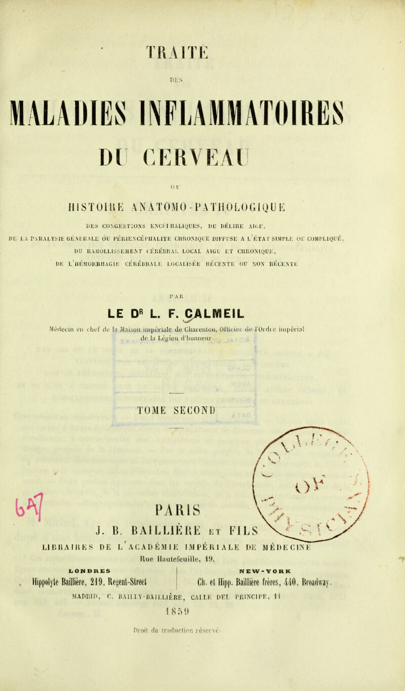 DU CERVEAU (if H IS T U i i\ \i A N A T 0 M 0 - i» A T1 i U L 0 G i (J U E hEi< CONUKSTiOlNS ENCI-1 IIALIQUKS. DU DÉLlIiE AK.l'. Ifi: lA ÎWKALYfclE (iEM-.llALt; OU l'Élll EN CÉ iUALlTK CIlUOMQlE DIEFTSE A 1,'ÉTA I SI M l'I.l-. OV LOMI'LIQUÉ . OU UAMOLLIS^-EMEiNT (Él'.ÉDlîAI. EOCAI. AIGU ET CIIKONKJUE, I>K L'iiÉMUKRllAGlE C.ÉRÉLKAEK EOCAEU-ÉE KÉCENTI': OU NON IlÉCEME 1> A n LE L. F. CALMEIL Médecin l'ii iliof tie ia r»Iai,5Uii iiupériule de Chaieuloii, Oliicifi w J'Urdie iii)|)érial de la Li'giou d'honneur TOME SECOND PARIS J. B. BAILLIÊUE et FILS LIBHAIUES DE L ACADEMIE IMPERIALE DE MEDECIINF Rue Hautefeuille, 19. LONDRES Hippolj'le Baillière, 219, Rejient-Slreet NEW-YORK Ch. et Hipp. Baillière frères, i/iO. Broadway. MADRin. r, PAII.I.V-BAII.EIÈRE, CAM.K IWl Pr.INCIPF. 11 l 80 11 fii oit do lr;(durlion l é-îci ^(