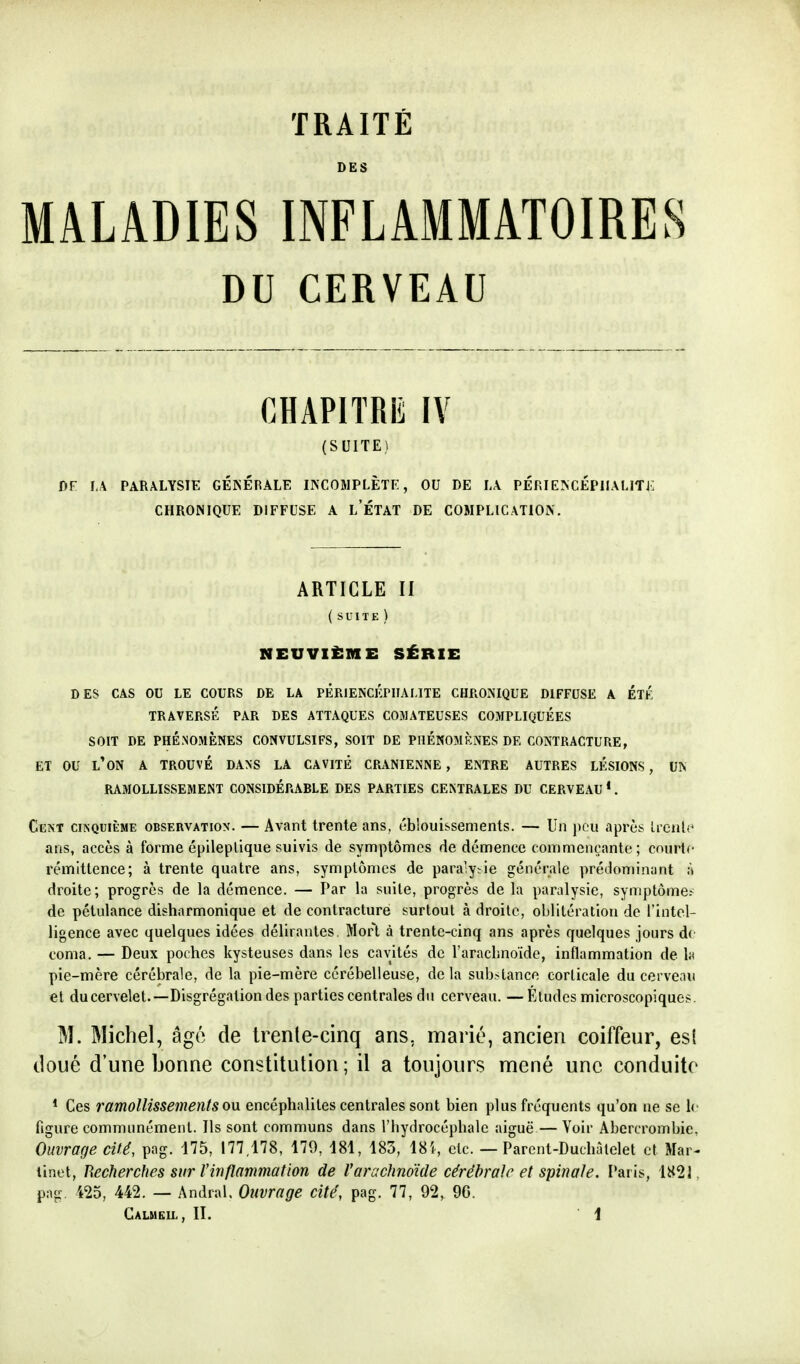 DES MALADIES INFLAMMATOIRES DU CERVEAU CHAPITRE IV (SUITE) 1)F I,A PARALYSIE GÉNÉRALE INCOMPLÈTE, OU DE LA PÉRIENCÉPIIALITJ: CHRONIQUE DIFFUSE A l'ÉTAT DE COMPLICATION. ARTICLE II (suite) NEUVIÈME SÉRIE DES CAS OU LE COURS DE LA PÊRIENCKPIIALITE CHRONIQUE DIFFUSE A ÉTÉ TRAVERSÉ PAR DES ATTAQUES COMATEUSES COMPLIQUÉES SOIT DE PHÉNOMÈNES CONVULSIFS, SOIT DE PHÉNOMÈNES DE CONTRACTURE, ET OU l'on A TROUVÉ DANS LA CAVITÉ CRANIENNE , ENTRE AUTRES LÉSIONS, UN RAMOLLISSEMENT CONSIDÉRABLE DES PARTIES CENTRALES DU CERVEAU *. Cent cinquième observation. — Avant trente ans, éblouissenients. — Un peu après ivcnU' ans, accès à forme épileplique suivis de symptômes de démence commençante; courte rémittence; à trente quatre ans, symptômes de paraiy;ie générale prédonn'nant à droite; progrès de la démence. — Par la suite, progrès de la paralysie, symptôme.- de pétulance disharmonique et de contracture surtout à droite, oblitération de l'intel- ligence avec quelques idées délirantes. Mort à trente-cinq ans après quelques jours d( coma. — Deux poches kysteuses dans les cavités de l'araclinoïde, inflammation de h pie-mère cérébrale, de la pie-mère cérébelleuse, de la sub.-tance corticale du cerveau et ducervelet.—Disgrégation des parties centrales du cerveau. —Études microscopiques. IM. Michel, âgé de Irenle-cinq ans, marié, ancien coiffeur, es( doué d'une bonne constitution; il a toujours mené une conduite * Ces ramollissements ovi encéphalites centrales sont bien plus fréquents qu'on ne se 1< figure communément. Ils sont communs dans l'hydrocéphale aiguë — Voir Abcrcrombie. Ouvrage cité, pag. 175, 177,178, 179, 181, 185, 18!, etc. — Parcnt-Duchritelel et Mar- tinet, J\echerches sur Vinflammation de Varachnoïde cérébrale et spinale. Paris, 1821, png, 425, 442. — Andral, Ouvrage cité, pag. 77, 92, 96. Calmeil, II. \