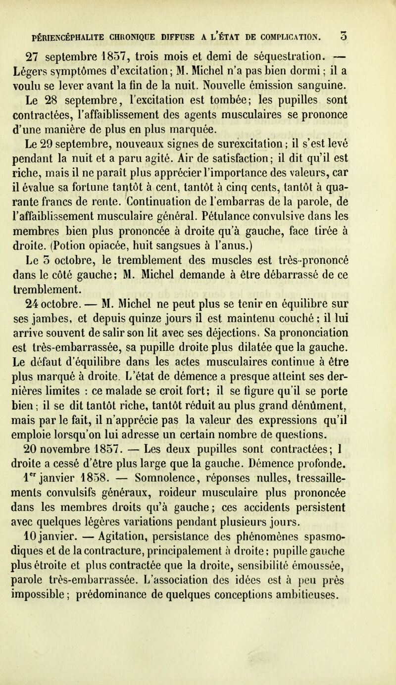 27 septembre 1857, trois mois et demi de séquestration. — Légers symptômes d'excitation; M. Michel n'a pas bien dormi ; il a voulu se lever avant la fin de la nuit. Nouvelle émission sanguine. Le 28 septembre, l'excitation est tombée; les pupilles sont contractées, l'affaiblissement des agents musculaires se prononce d'une manière de plus en plus marquée. Le 29 septembre, nouveaux signes de surexcitation ; il s'est levé pendant la nuit et a paru agité. Air de satisfaction; il dit qu'il est riche, mais il ne parait plus apprécier l'importance des valeurs, car il évalue sa fortune tantôt à cent, tantôt à cinq cents, tantôt à qua- rante francs de rente. Continuation de l'embarras de la parole, de l'affaiblissement musculaire général. Pétulance convulsive dans les membres bien plus prononcée à droite qu'à gauche, face tirée à droite. (Potion opiacée, huit sangsues à l'anus.) Le 5 octobre, le tremblement des muscles est très-prononcé dans le côté gauche; M. Michel demande à être débarrassé de ce tremblement. 24 octobre. — M. Michel ne peut plus se tenir en équilibre sur ses jambes, et depuis quinze jours il est maintenu couché ; il lui arrive souvent de salir son lit avec ses déjections. Sa prononciation est très-embarrassée, sa pupille droite plus dilatée que la gauche. Le défaut d'équilibre dans les actes musculaires continue à être plus marqué à droite. L'état de démence a presque atteint ses der- nières limites : ce malade se croit fort; il se ligure qu'il se porte bien ; il se dit tantôt riche, tantôt réduit au plus grand dénûment, mais par le fait, il n'apprécie pas la valeur des expressions qu'il emploie lorsqu'on lui adresse un certain nombre de questions. 20 novembre 1857. — Les deux pupilles sont contractées; 1 droite a cessé d'être plus large que la gauche. Démence profonde. l^* janvier 1858. — Somnolence, réponses nulles, tressaille- ments convulsifs généraux, roideur musculaire plus prononcée dans les membres droits qu'à gauche; ces accidents persistent avec quelques légères variations pendant plusieurs jours. 10 janvier. — Agitation, persistance des phénomènes spasmo- diques et de la contracture, principalement à droite ; pupille gauche plus étroite et plus contractée que la droite, sensibilité émoussée, parole très-embarrassée. L'association des idées est à |)eu près impossible; prédominance de quelques conceptions ambitieuses.
