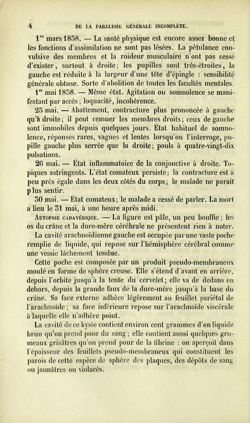 1 mars 1858. — La santé physique est encore assez bonne et les fonctions d'assimilation ne sont pas lésées. La pétulance con- vulsive des membres et la roideur musculaire n'ont pas cessé d'exister, surtout à droite; les pupilles sont très-étroites, la gauche est réduite à la largeur d'une tête d'épingle : sensibibté générale obtuse. Sorte d'abolition de toutes les facultés mentales. 1 mai 1858. — Même état. Agitation ou somnolence se mani- festant par accès ; loquacité, incohérence. 25 mai. — Abattement, contracture plus prononcée à gauche qu'adroite; il peut remuer les membres droits; ceux de gauche sont immobiles depuis quelques jours. État habituel de somno- lence, réponses rares, vagues et lentes lorsqu'on l'interroge, \m- pille gauche plus serrée que la droite; pouls à quatre-vingt-dix pulsations. 26 mai. — État inflammatoire de la conjonctive à droite. To- piques astringents. L'état comateux persiste; la contracture est à peu près égale dans les deux côtés du corps; le malade ne paraît plus sentir. 50 mai. — État comateux; le malade a cessé de parler. La mort a lieu le 51 mai, à une heure après midi. Autopsie Cz\davéutque. — La figure est pâle, un peu bouffie ; les os du crâne et la dure-mère cérébrale ne présentent rien à noter. La cavité arachnoïdienne gauche est occupée par une vaste poche remplie de liquide, qui repose sur l'hémisphère cérébral comme une vessie lâchement tendue. Cette poche est composée par un produit pseudo-membraneux moulé en forme de sphère creuse. Elle s'étend d'avant en arrière, depuis l'orbite jusqu'à la tente du cervelet; elle va de dedans eji dehors, depuis la grande faux de la dure-mère jusqu'à la base du crâne. Sa face externe adhère légèrement au feuillet pariétal de l'arachnoïde ; sa face inférieure repose sur l'arachnoïde viscérale à laquelle elle n'adhère point. La cavité de ce kysle contient environ cent grammes d'un liquide brun qu'on prend pour du sang ; elle contient aussi quelques gru- meaux grisâtres qu'on prend pour de la fibrine : on aperçoit dans l'épaisseur des feuillcls pseudo-membraneux qui constituent les parois de cette espèce de sphère des plaques, des dépôts de sang ou jaunâtres ou violacés.