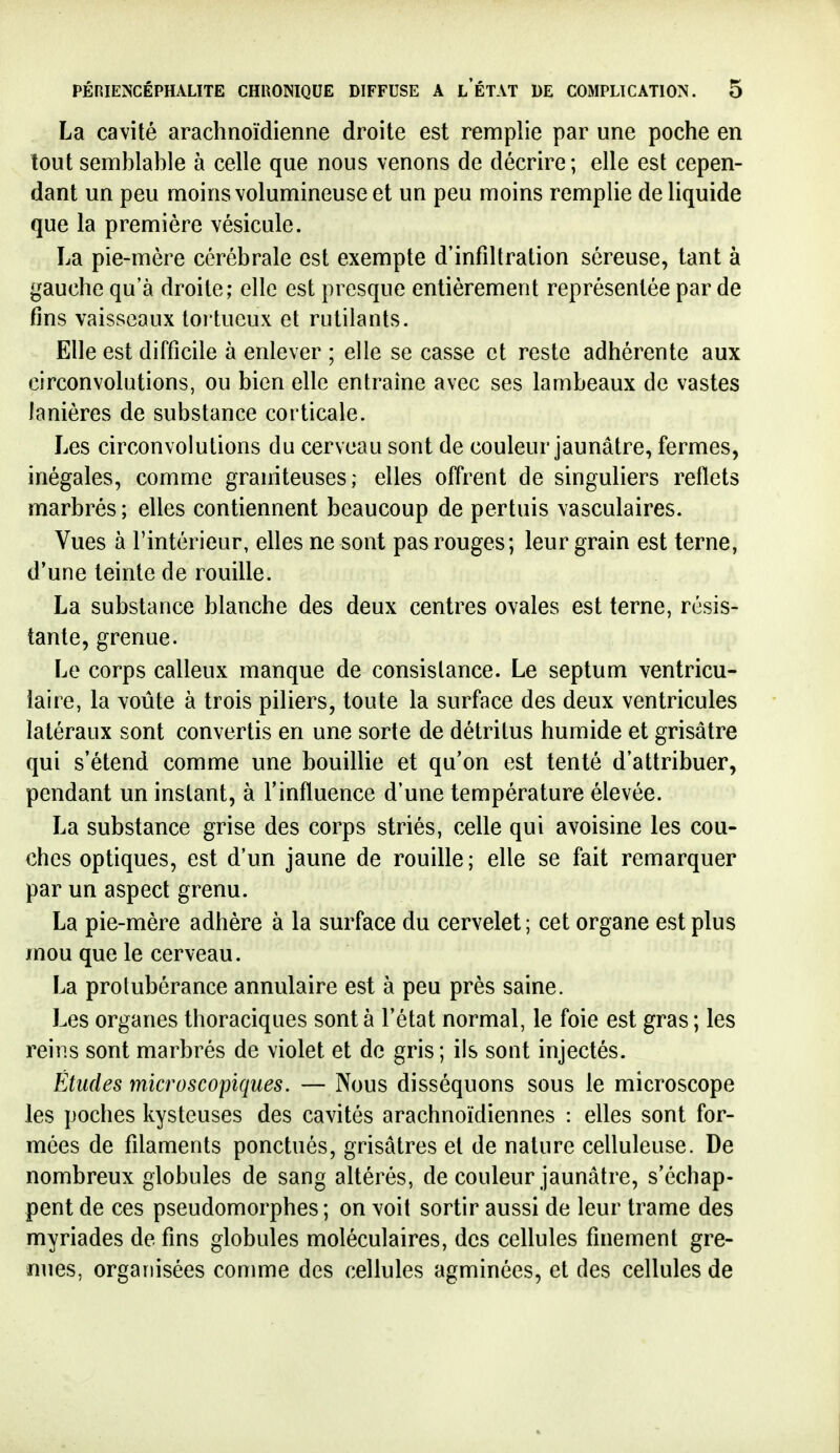 La ca\ité arachnoïdienne droite est remplie par une poche en tout semblable à celle que nous venons de décrire ; elle est cepen- dant un peu moins volumineuse et un peu moins remplie de liquide que la première vésicule. La pie-mère cérébrale est exempte d'infiltration séreuse, tant à gauche qu'à droite; elle est presque entièrement représentée par de fins vaisseaux toi tueux et rutilants. Elle est difficile à enlever ; elle se casse et reste adhérente aux circonvolutions, ou bien elle entraîne avec ses lambeaux de vastes lanières de substance corticale. Les circonvolutions du cerveau sont de couleur jaunâtre, fermes, inégales, comme graniteuses; elles offrent de singuliers reflets marbrés ; elles contiennent beaucoup de pertuis vasculaires. Vues à l'intérieur, elles ne sont pas rouges; leur grain est terne, d'une teinte de rouille. La substance blanche des deux centres ovales est terne, résis- tante, grenue. Le corps calleux manque de consistance. Le septum ventricu- iaire, la voûte à trois piliers, toute la surface des deux ventricules latéraux sont convertis en une sorte de détritus humide et grisâtre qui s'étend comme une bouillie et qu'on est tenté d'attribuer, pendant un instant, à l'influence d'une température élevée. La substance grise des corps striés, celle qui avoisine les cou- ches optiques, est d'un jaune de rouille; elle se fait remarquer par un aspect grenu. La pie-mère adhère à la surface du cervelet ; cet organe est plus mou que le cerveau. La protubérance annulaire est à peu près saine. Les organes thoraciques sont à l'état normal, le foie est gras ; les reins sont marbrés de violet et de gris ; ils sont injectés. Études microscopiques. — Nous disséquons sous le microscope les poches kysteuses des cavités arachnoïdiennes : elles sont for- mées de filaments ponctués, grisâtres et de nature celluleuse. De nombreux globules de sang altérés, de couleur jaunâtre, s'échap- pent de ces pseudomorphes ; on voit sortir aussi de leur trame des myriades de fins globules moléculaires, des cellules finement gre- nues, organisées comme des cellules agminées, et des cellules de