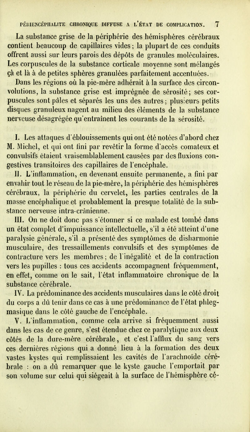 La substance grise de la périphérie des hémisphères cérébraux contient beaucoup de capillaires vides ; la plupart de ces conduits offrent aussi sur leurs parois des dépôts de granules moléculaires. Les corpuscules de la substance corticale moyenne sont mélangés çà et là à de petites sphères granulées parfaitement accentuées. Dans les régions où la pie-mère adhérait à la surface des circon- volutions, la substance grise est imprégnée de sérosité ; ses cor- puscules sont pâles et séparés les uns des autres ; plusieurs petits disques granuleux nagent au milieu des éléments de la substance nerveuse désagrégée qu'entraînent les courants de la sérosité. I. Les attaques d'éblouissements qui ont été notées d'abord chez M. [Michel, et qui ont Uni par revêtir la forme d'accès comateux et convulsifs étaient vraisemblablement causées par des fluxions con- gestives transitoires des capillaires de l'encéphale. II. L'inflammation, en devenant ensuite permanente, a fini par envahir tout le réseau de la pie-mère, la périphérie des hémisphères cérébraux, la périphérie du cervelet, les parties centrales de la masse encéphalique et probablement la presque totalité de la sub- stance nerveuse intra-crânienne. IIL On ne doit donc pas s'étonner si ce malade est tombé dans un état complet d'impuissance intellectuelle, s'il a été atteint d'une paralysie générale, s'il a présenté des symptômes de disharmonie musculaire, des tressaillements convulsifs et des symptômes de contracture vers les membres; de l'inégalité et de la contraction vers les pupilles : tous ces accidents accompagnent fréquemment, en effet, comme on le sait, l'état inflammatoire chronique de la substance cérébrale. IV. La prédominance des accidents musculaires dans le côté droit du corps a dû tenir dans ce cas à une prédominance de l'état phleg- masique dans le côté gauche de l'encéphale. V. L'inflammation, comme cela arrive si fréquemment aussi dans les cas de ce genre, s'est étendue chez ce paralytique aux deux côtés de la dure-mère cérébrale, et c'est l'afflux du sang vers ces dernières régions qui a donné lieu à la formation des deux vastes kystes qui remplissaient les cavités de l'arachnoïde céré- brale : on a dû remarquer que le kyste gauche l'emportait par son volume sur celui qui siégeait à la surface de l'hémisphère cé-