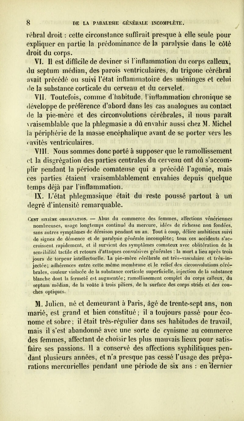 rébral droit : cette circonstance suffirait presque à elle seule pour expliquer en partie la prédominance de la paralysie dans le côté droit du corps. VI. Il est difficile de deviner si l'inflammation du corps calleux, du septum médian, des parois ventriculaires, du trigone cérébral avait précédé ou suivi l'état inflammatoire des méninges et celui (îe la substance corticale du cerveau et du cervelet. VII. Toutefois, comme d'habitude, l'inflammation chronique se développe de préférence d'abord dans les cas analogues au contact (le la pie-mère et des circonvolutions cérébrales, il nous paraît vraisemblable que la phlegmasie a dû envahir aussi chez M. Michel la périplîérie de la masse encéphalique avant de se porter vers les < avités ventriculaires. VIII. Nous sommes donc porté à supposer que le ramollissement et la disgrégation des parties centrales du cerveau ont dû s'accom- plir pendant la période comateuse qui a précédé l'agonie, mais ces parties étaient vraisemblablement envahies depuis quelque temps déjà par l'inflammation. IX. L'état phlegmasique était du reste poussé partout à un degré d'intensité remarquable. Cent sixième observation. — Abus du commerce des femmes, affections vénériennes nombreuses, usage longtemps continué du mercure, idées de richesse non fondées, sans autres symptômes de déraison pendant un an. Tout à coup, délire ambitieux suivi de signes de démence et de paralysie générale incomplète; tous ces accidents s'ac- croissent rapidement, et il survient des symptômes comateux avec oblitération de la sensibilité tactile et retours d'attaques convulsives générales : la mort a lieu après trois jours de torpeur intellectuelle. La pie-mère cérébrale est très-vasculaire et très-in- jectée ; adhérences entre cette même membrane et, le relief des circonvolutions céré- brales, couleur violacée de la substance corticale superficielle, injection de la substance blanche dont la fermeté est augmentée; ramollissement complet du corps calleux, du septum médian, de la voûte à trois piliers, de la surface des corps striés et des cou- ches optiques. M. Julien, né et demeurant à Paris, âgé de trente-sept ans, non marié, est grand et bien constitué ; il a toujours passé pour éco- nome et sobre; il était très-régulier dans ses habitudes de travail, mais il s'est abandonné avec une sorte de cynisme au commerce des femmes, affectant de choisir les plus mauvais lieux pour satis- faire ses passions. Il a conservé des affections syphilitiques pen- dant plusieurs années, et n'a presque pas cessé l'usage des prépa- rations mercurielles pendant une période de six ans : en'dernier