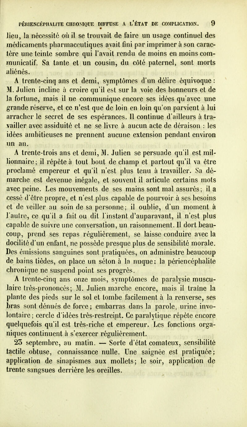 • lieu, la nécessité où il se trouvait de faire un usage continuel des médicaments pliarmaceutiques avait fini par imprimer à son carac- tère une teinte sombre qui l'avait rendu de moins en moins com- municatif. Sa tante et un cousin, du côté paternel, sont morts aliénés. A trente-cinq ans et demi, symptômes d'un délire équivoque : M. Julien incline à croire qu'il est sur la voie des honneurs et de la fortune, mais il ne communique encore ses idées qu'avec une grande réserve, et ce n'est que de loin en loin qu'on parvient à lui arracher le secret de ses espérances. Il continue d'ailleurs à tra- vailler avec assiduité et ne se livre à aucun acte de déraison : les idées ambitieuses ne prennent aucune extension pendant environ un an. A trente-trois ans et demi, M. Julien se persuade qu'il est mil- lionnaire ; il répète à tout bout de champ et partout qu'il va être proclamé empereur et qu'il n'est plus tenu à travailler. Sa dé- marche est devenue inégale, et souvent il articule certains mots avec peine. Les mouvements de ses mains sont mal assurés; il a cessé d'être propre, et n'est plus capable de pourvoir à ses besoins et de veiller au soin de sa personne; il oublie, d'un moment à l'autre, ce qu'il a fait ou dit l'instant d'auparavant, il n'est plus capable de suivre une conversation, un raisonnement. Il dort beau- coup, piend ses repas régulièrement, se laisse conduire avec la docilité d'un enfant, ne possède presque plus de sensibilité morale. Des émissions sanguines sont pratiquées, on administre beaucoup de bains tièdes, on place un séton à la nuque; la périencéphalite chronique ne suspend point ses progrès. A trente-cinq ans onze mois, symptômes de paralysie muscu- laire très-prononcés; M. Julien marche encore, mais il traîne la plante des pieds sur le sol et tombe facilement à la renverse, ses bras sont dénués de force; embarras dans la parole, urine invo- lontaire ; cercle d'idées très-restreint. Ce paralytique répète encore quelquefois qu'il est très-riche et empereur. Les fonctions orga- niques continuent à s'exercer régulièrement. 23 septembre, au matin. — Sorte d'état comateux, sensibilité tactile obtuse, connaissance nulle. Une saignée est pratiquée; application de sinapismes aux mollets; le soir, application de trente sangsues derrière les oreilles.