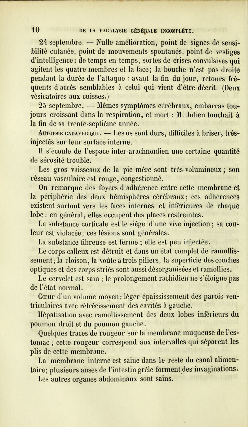 24 septembre. — Nulle amélioration, point de signes de sensi- bilité cutanée, point de mouvements spontanés, point de vestiges d'intelligence; de temps en temps, sortes de crises convulsives qui agitent les quatre membres et la face; la bouche n'est pas droite pendant la durée de l'attaque : avant la fm du jour, retours fré- quents d'accès semblables à celui qui vient d'être décrit. (Deux vésicatoires aux cuisses.) 25 septembre. — Mêmes symptômes cérébraux, embarras tou- jours croissant dans la respiration, et mort : M. Julien touchait à la fm de sa trente-septième année. Autopsie cadavérique. — Les os sont durs, difficiles à briser, très- injectés sur leur surface interne. Il s'écoule de l'espace inter-arachnoïdien une certaine quantité de sérosité trouble. Les gros vaisseaux de la pie-mère sont très-volumineux ; son réseau vasculaire est rouge, congestionné. On remarque des foyers d'adhérence entre cette membrane et la périphérie des deux hémisphères cérébraux; ces adhérences existent surtout vers les faces internes et inférieures de chaque lobe ; en général, elles occupent des places restreintes. La substance corticale est le siège d'une vive injection; sa cou- leur est violacée; ces lésions sont générales. La substance fibreuse est ferme ; elle est peu injectée. Le corps calleux est détruit et dans un état complet de ramollis- sement; la cloison, la voûte à trois piliers, la superficie des couches optiques et des corps striés sont aussi désorganisées et ramollies. Le cervelet est sain ; le prolongement rachidien ne s'éloigne pas de l'état normal. Cœur d'un volume moyen; léger épaississement des parois ven- triculaires avec rétrécissement des cavités à gauche. Hépatisation avec ramollissement des deux lobes inférieurs du poumon droit et du poumon gauche. Quelques traces de rougeur sur la membrane muqueuse de l'es- tomac ; cette rougeur correspond aux intervalles qui séparent les plis de cette membrane. La membrane interne est saine dans le reste du canal alimen- taire; plusieurs anses de l'intestin grêle forment des invaginations. Les autres organes abdominaux sont sains.