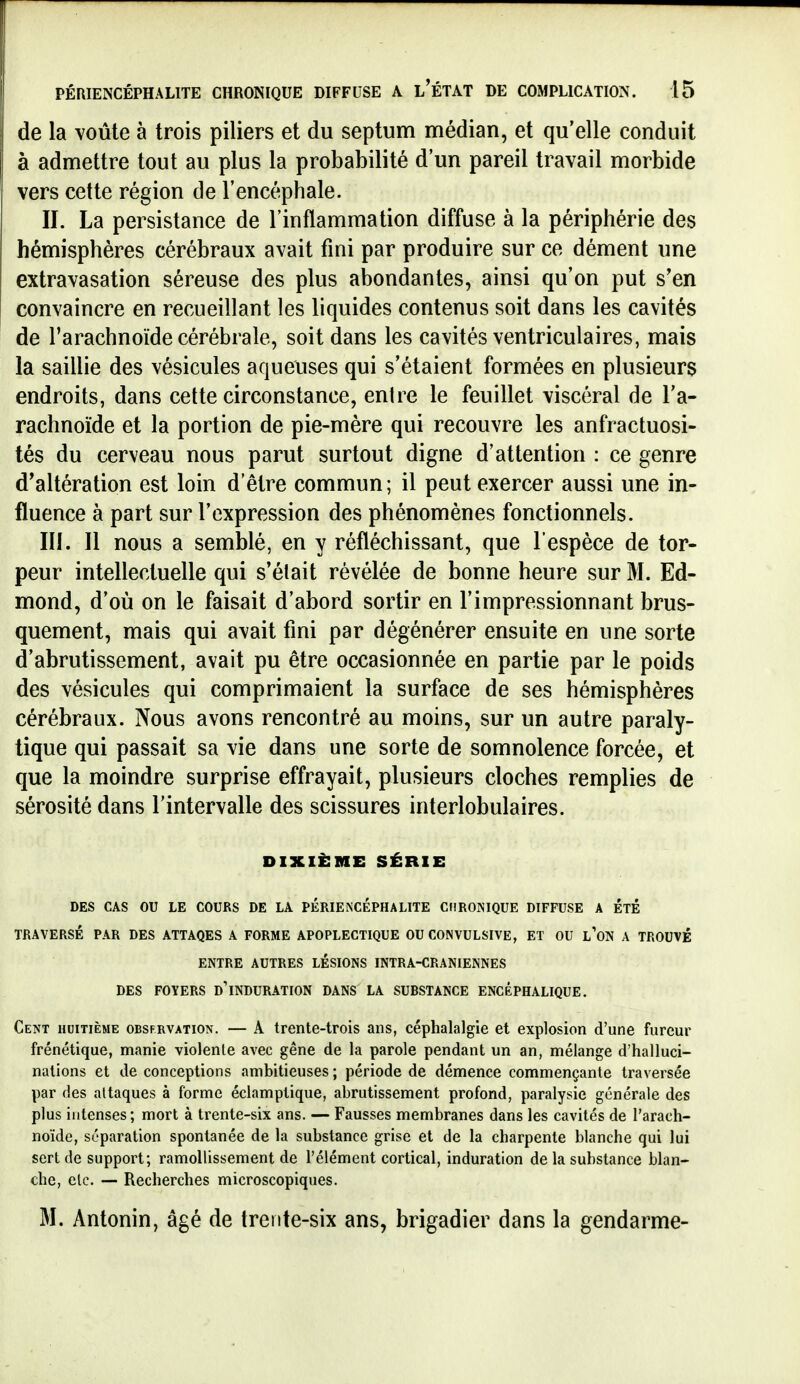 de la voûte à trois piliers et du septum médian, et qu'elle conduit à admettre tout au plus la probabilité d'un pareil travail morbide vers cette région de l'encéphale. II. La persistance de l'inflammation diffuse à la périphérie des hémisphères cérébraux avait fini par produire sur ce dément une extravasation séreuse des plus abondantes, ainsi qu'on put s'en convaincre en recueillant les liquides contenus soit dans les cavités de l'arachnoïde cérébrale, soit dans les cavités ventriculaires, mais la saillie des vésicules aqueuses qui s'étaient formées en plusieurs endroits, dans cette circonstance, entre le feuillet viscéral de l'a- rachnoïde et la portion de pie-mère qui recouvre les anfractuosi- tés du cerveau nous parut surtout digne d'attention : ce genre d'altération est loin d'être commun; il peut exercer aussi une in- fluence à part sur l'expression des phénomènes fonctionnels. III. Il nous a semblé, en y réfléchissant, que l'espèce de tor- peur intellectuelle qui s'était révélée de bonne heure sur M. Ed- mond, d'où on le faisait d'abord sortir en l'impressionnant brus- quement, mais qui avait fini par dégénérer ensuite en une sorte d'abrutissement, avait pu être occasionnée en partie par le poids des vésicules qui comprimaient la surface de ses hémisphères cérébraux. Nous avons rencontré au moins, sur un autre paraly- tique qui passait sa vie dans une sorte de somnolence forcée, et que la moindre surprise effrayait, plusieurs cloches remplies de sérosité dans l'intervalle des scissures interlobulaires. DIXIÈME SÉRIE DES CAS OU LE COURS DE LA PÉRIEiSCÉPHALITE CtlROISIQUE DIFFUSE A ETE TRAVERSÉ PAR DES ATTAQES A FORME APOPLECTIQUE OU CONVULSIVE, ET OU l'oN A TROUVÉ ENTRE AUTRES LESIONS INTRA-CRANIENNES DES FOYERS d'iNDURATION DANS LA SUBSTANCE ENCÉPHALIQUE. Cent huitième obsfrvation. — A trente-trois ans, céphalalgie et explosion d'une fureur frénétique, manie violenle avec gêne de la parole pendant un an, mélange d'halluci- nations et de conceptions ambitieuses ; période de démence commençante traversée par des attaques à forme éclamptique, abrutissement profond, paralysie générale des plus intenses; mort à trente-six ans. — Fausses membranes dans les cavités de l'arach- noïde, séparation spontanée de la substance grise et de la charpente blanche qui lui sert de support; ramollissement de l'élément cortical, induration de la substance blan- che, etc. — Recherches microscopiques. M. Antonin, âgé de trente-six ans, brigadier dans la gendarme-