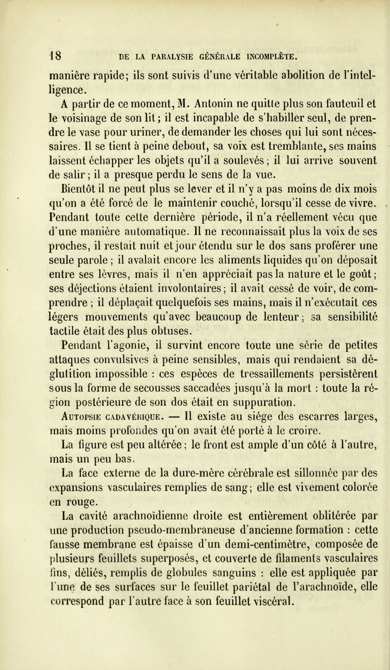 manière rapide; ils sont suivis d'une véritable abolition de l'intel- ligence. A partir de ce moment, M. Antonin ne quitle plus son fauteuil et le voisinage de son lit ; il est incapable de s'habiller seul, de pren- dre le vase pour uriner, de demander les choses qui lui sont néces- saires. Il se tient à peine debout, sa voix est tremblante, ses mains laissent échapper les objets qu'il a soulevés ; il lui arrive souvent de salir ; il a presque perdu le sens de la vue. Bientôt il ne peut plus se lever et il n'y a pas moins de dix mois qu'on a été forcé de le maintenir couché, lorsqu'il cesse de vivre. Pendant toute cette dernière période, il n'a réellement vécu que d'une manière automatique. Il ne reconnaissait plus la voix de ses proches, il restait nuit et jour étendu sur le dos sans proférer une seule parole ; il avalait encore les aliments liquides qu'on déposait entre ses lèvres, mais il n'«n appréciait pas la nature et le goût; ses déjections étaient involontaires ; il avait cessé de voir, de com- prendre ; il déplaçait quelquefois ses mains, mais il n'exécutait ces légers mouvements qu'avec beaucoup de lenteur ; sa sensibilité tactile était des plus obtuses. Pendant l'agonie, il survint encore toute une série de petites attaques convulsives à peine sensibles, mais qui rendaient sa dé- glulition impossible : ces espèces de tressaillements persistèrent sous la forme de secousses saccadées jusqu'à la mort : toute la ré- gion postérieure de son dos était en suppuration. Autopsie cadavérique. — 11 existe au siège des escarres larges, mais moins profondes qu'on avait été porté à le croire. La figure est peu altérée ; le front est ample d'un côté à l'autre, mais un peu bas. La face externe de la dure-mère cérébrale est sillonnée par des expansions vasculaires remplies de sang ; elle est vivement colorée en rouge. La cavité arachnoïdienne droite est entièrement oblitérée par une production pseudo-membraneuse d'ancienne formation : cette fausse membrane est épaisse d'un demi-centimètre, composée de plusieurs feuillets superposés, et couverte de filaments vasculaires fins, déliés, remplis de globules sanguins : elle est appliquée par l'une de ses surfaces sur le feuillet pariétal de l'arachnoïde, elle correspond par l'autre face à son feuillet viscéral.