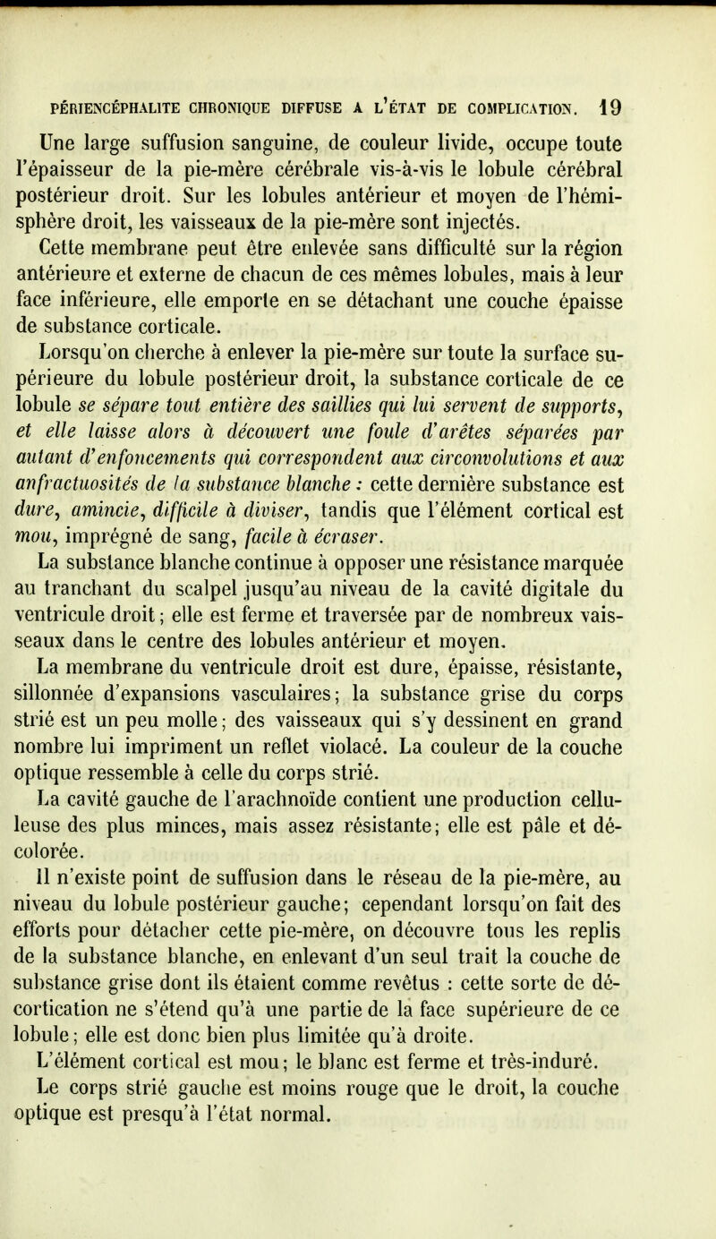 Une large suffusion sanguine, de couleur livide, occupe toute l'épaisseur de la pie-mère cérébrale vis-à-vis le lobule cérébral postérieur droit. Sur les lobules antérieur et moyen de l'hémi- sphère droit, les vaisseaux de la pie-mère sont injectés. Cette membrane peut être enlevée sans difficulté sur la région antérieure et externe de chacun de ces mêmes lobules, mais à leur face inférieure, elle emporte en se détachant une couche épaisse de substance corticale. Lorsqu'on cherche à enlever la pie-mère sur toute la surface su- périeure du lobule postérieur droit, la substance corticale de ce lobule se sépare tout entière des saillies qui lui servent de supports^ et elle laisse alors à découvert une foule d'arêtes séparées par autant d'enfoncements qui correspondent aux circonvolutions et aux anfractuosités de la substance blanche : cette dernière substance est dure^ amincie, difficile à diviser, tandis que l'élément cortical est mou, imprégné de sang, facile à écraser. La substance blanche continue à opposer une résistance marquée au tranchant du scalpel jusqu'au niveau de la cavité digitale du ventricule droit ; elle est ferme et traversée par de nombreux vais- seaux dans le centre des lobules antérieur et moyen, La membrane du ventricule droit est dure, épaisse, résistante, sillonnée d'expansions vasculaires; la substance grise du corps strié est un peu molle ; des vaisseaux qui s'y dessinent en grand nombre lui impriment un reflet violacé. La couleur de la couche optique ressemble à celle du corps strié. La cavité gauche de l'arachnoïde contient une production cellu- leuse des plus minces, mais assez résistante; elle est pâle et dé- colorée. 11 n'existe point de suffusion dans le réseau de la pie-mère, au niveau du lobule postérieur gauche; cependant lorsqu'on fait des efforts pour détacher cette pie-mère, on découvre tous les replis de la substance blanche, en enlevant d'un seul trait la couche de substance grise dont ils étaient comme revêtus : cette sorte de dé- cortication ne s'étend qu'à une partie de la face supérieure de ce lobule; elle est donc bien plus limitée qu'à droite. L'élément cortical est mou; le blanc est ferme et très-induré. Le corps strié gauche est moins rouge que le droit, la couche optique est presqu'à l'état normal.