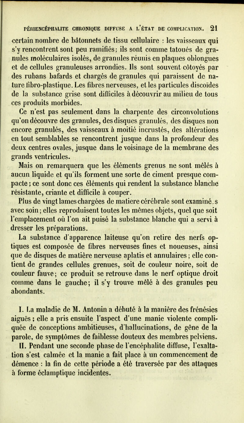 certain nombre de bâtonnets de tissu cellulaire : les vaisseaux qui s'y rencontrent sont peu ramifiés; ils sont comme tatoués de gra- nules moléculaires isolés, de granules réunis en plaques oblongues et de cellules granuleuses arrondies. Ils sont souvent côtoyés par des rubans bafards et chargés de granules qui paraissent de na- ture tibro-plastique. Les fibres nerveuses, et les particules discoïdes de la substance grise sont difficiles à découvrir au milieu de tous ces produits morbides. Ce n'est pas seulement dans la charpente des circonvolutions qu'on découvre des granules, des disques granulés, des disques non encore granulés, des vaisseaux à moitié incrustés, des altérations en tout semblables se rencontrent jusque dans la profondeur des deux centres ovales, jusque dans le voisinage de la membrane des grands ventricules. Mais on remarquera que les éléments grenus ne sont mêlés à aucun liquide et qu'ils forment une sorte de ciment presque com- pacte ; ce sont donc ces éléments qui rendent la substance blanche résistante, criante et difficile à couper. Plus de vingt lames chargées de matière cérébrale sont examiné s avec soin ; elles reproduisent toutes les mêmes objets, quel que soit l'emplacement où l'on ait puisé la substance blanche qui a servi à dresser les préparations. La substance d'apparence laiteuse qu'on retire des nerfs op- tiques est composée de fibres nerveuses fines et noueuses, ainsi que de disques de matière nerveuse aplatis et annulaires ; elle con- tient de grandes cellules grenues, soit de couleur noire, soit de couleur fauve ; ce produit se retrouve dans le nerf optique droit comme dans le gauche; il s'y trouve mêlé à des granules peu abondants. L F.a maladie de M. Antonin a débuté à la manière des frénésies aiguës ; elle a pris ensuite l'aspect d'une manie violente compli- quée de conceptions ambitieuses, d'hallucinations, de gêne de la parole, de symptômes de faiblesse douteux des membres pelviens. II. Pendant une seconde phase de l'encéphalite diffuse, l'exalta- tion s'est calmée et la manie a fait place à un commencement de démence : la fin de cette période a été traversée par des attaques à forme éclamptique incidentes.