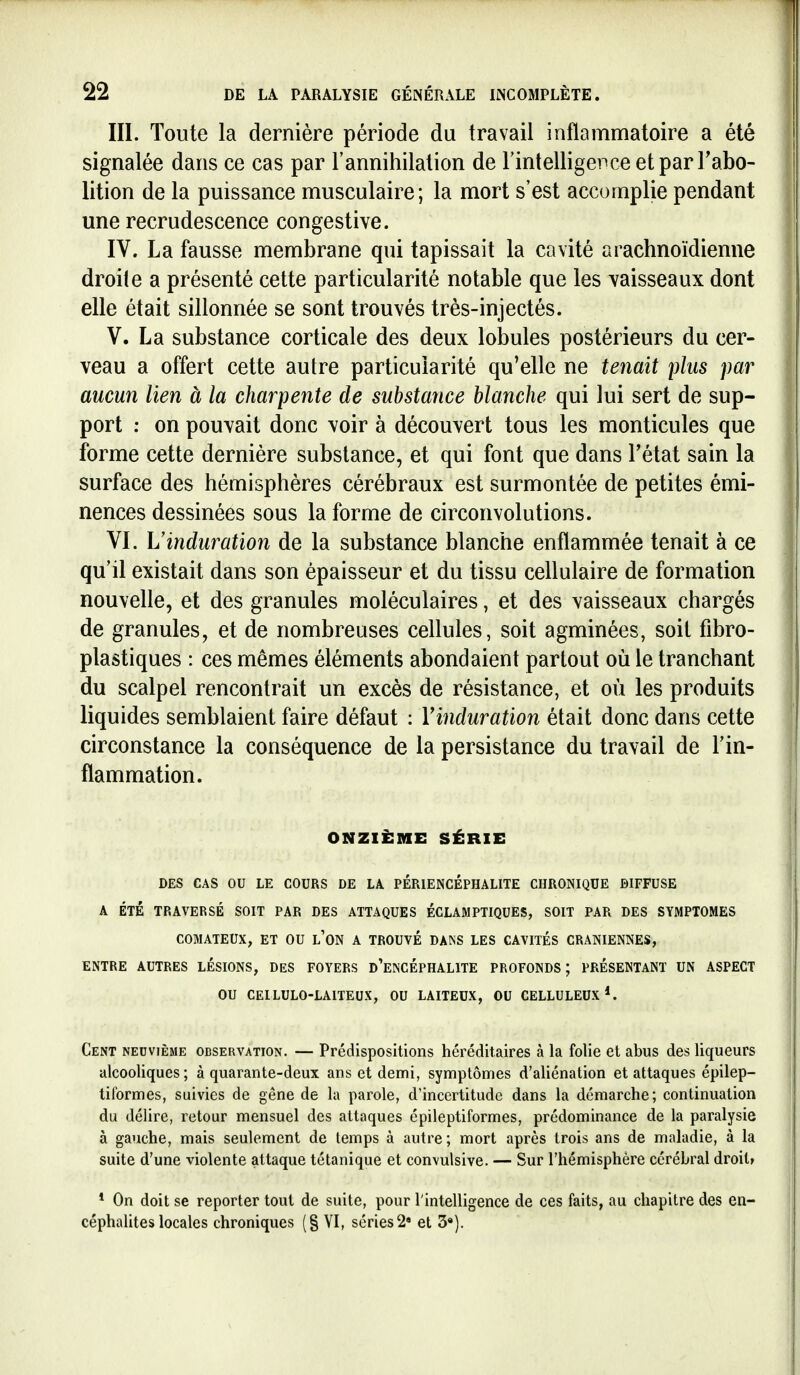 III. Toute la dernière période du travail inflammatoire a été signalée dans ce cas par l'annihilation de l'intelligence etparFabo- lition de la puissance musculaire; la mort s'est accomplie pendant une recrudescence congestive. IV. La fausse membrane qui tapissait la cavité arachnoïdienne droite a présenté cette particularité notable que les vaisseaux dont elle était sillonnée se sont trouvés très-injectés. V. La substance corticale des deux lobules postérieurs du cer- veau a offert cette autre particularité qu'elle ne tenait plus par aucun lien à la charpente de substance Manche qui lui sert de sup- port ; on pouvait donc voir à découvert tous les monticules que forme cette dernière substance, et qui font que dans l'état sain la surface des hémisphères cérébraux est surmontée de petites émi- nences dessinées sous la forme de circonvolutions. VI. L'induration de la substance blanche enflammée tenait à ce qu'il existait dans son épaisseur et du tissu cellulaire de formation nouvelle, et des granules moléculaires, et des vaisseaux chargés de granules, et de nombreuses cellules, soit agminées, soit fibro- plastiques : ces mêmes éléments abondaient partout où le tranchant du scalpel rencontrait un excès de résistance, et où les produits liquides semblaient faire défaut : Yinduration était donc dans cette circonstance la conséquence de la persistance du travail de l'in- flammation. ONZIÈME SÉRIE DES CAS OU LE COURS DE LA PÉRIENCÉPHALITE CHRONIQUE DIFFUSE A ÉTÉ TRAVERSÉ SOIT PAR DES ATTAQUES ÉCLAMPTIQUES, SOIT PAR DES SYMPTOMES COMATEUX, ET OU l'ON A TROUVE DAINS LES CAVITÉS CRANIENNES, ENTRE AUTRES LÉSIONS, DES FOYERS d'eNCÉPHALITE PROFONDS; PRÉSENTANT UN ASPECT OU CEILULO-LAITEUX, OU LAITEUX, OU CELLULEUX*. Cent neuvième observation. — Prédispositions héréditaires à la folie et abus des liqueurs alcooliques ; à quarante-deux ans et demi, symptômes d'aliénation et attaques épilep- tiformes, suivies de gêne de la parole, d'incertitude dans la démarche; continuation du délire, retour mensuel des attaques épileptiformes, prédominance de la paralysie à gauche, mais seulement de temps à autre ; mort après trois ans de maladie, à la suite d'une violente attaque tétanique et convulsive. — Sur l'hémisphère cérébral droit» * On doit se reporter tout de suite, pour l'intelligence de ces faits, au chapitre des en- céphaUtes locales chroniques (§ VI, séries 2» et 3«).