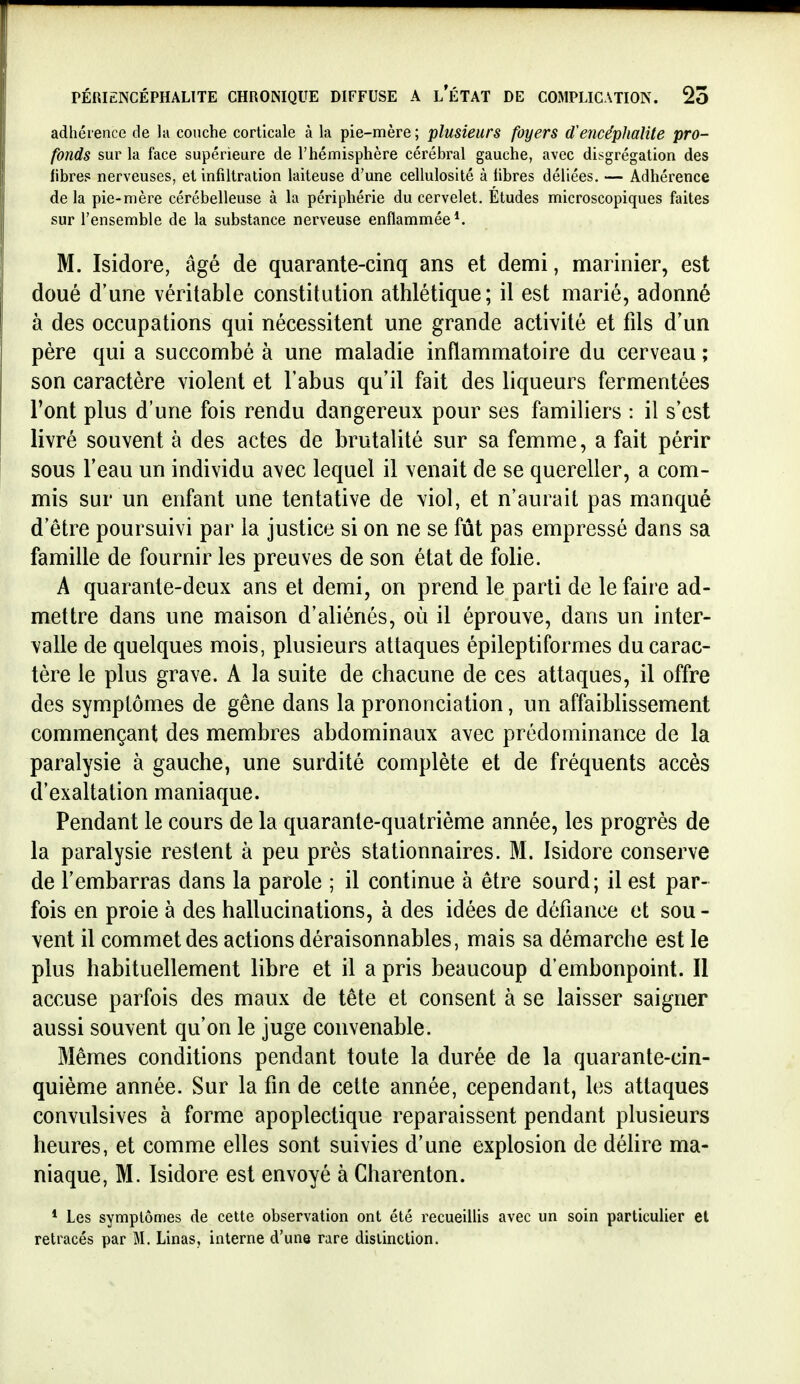 adhérence de la couche corticale à la pie-mère ; plusieurs foyers d'encéphalite pro- fonds sur la face supérieure de l'hémisphère cérébral gauche, avec disgrégation des fibre? nerveuses, et infiltration laiteuse d'une cellulosité à libres déliées, — Adhérence delà pie-mère cérébelleuse à la périphérie du cervelet. Études microscopiques faites sur l'ensemble de la substance nerveuse enflammée*. M. Isidore, âgé de quarante-cinq ans et demi, marinier, est doué d'une véritable constitution athlétique; il est marié, adonné à des occupations qui nécessitent une grande activité et fils d'un père qui a succombé à une maladie inflammatoire du cerveau ; son caractère violent et l'abus qu'il fait des liqueurs fermentées l'ont plus d'une fois rendu dangereux pour ses familiers : il s'est livré souvent à des actes de brutalité sur sa femme, a fait périr sous l'eau un individu avec lequel il venait de se quereller, a com- mis sur un enfant une tentative de viol, et n'aurait pas manqué d'être poursuivi par la justice si on ne se fût pas empressé dans sa famille de fournir les preuves de son état de folie. A quarante-deux ans et demi, on prend le parti de le faire ad- mettre dans une maison d'aliénés, où il éprouve, dans un inter- valle de quelques mois, plusieurs attaques épileptiformes du carac- tère le plus grave. A la suite de chacune de ces attaques, il offre des symptômes de gêne dans la prononciation, un affaiblissement commençant des membres abdominaux avec prédominance de la paralysie à gauche, une surdité complète et de fréquents accès d'exaltation maniaque. Pendant le cours de la quarante-quatrième année, les progrès de la paralysie restent à peu près stationnaires. M. Isidore conserve de l'embarras dans la parole ; il continue à être sourd; il est par- fois en proie à des hallucinations, à des idées de défiance et sou - vent il commet des actions déraisonnables, mais sa démarche est le plus habituellement libre et il a pris beaucoup d'embonpoint. Il accuse parfois des maux de tête et consent à se laisser saigner aussi souvent qu'on le juge convenable. Mêmes conditions pendant toute la durée de la quarante-cin- quième année. Sur la fin de cette année, cependant, les attaques convulsives à forme apoplectique reparaissent pendant plusieurs heures, et comme elles sont suivies d'une explosion de délire ma- niaque, M. Isidore est envoyé à Charenton. * Les symptômes de cette observation ont été recueillis avec un soin particulier et retracés par M. Linas, interne d'une rare distinction.