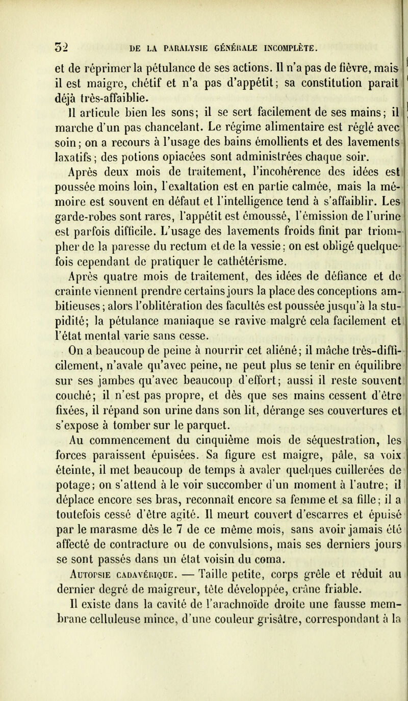 et de réprimer la pétulance de ses actions. Il n'a pas de fièvre, mais il est maigre, chétif et n'a pas d'appétit ; sa constitution paraît déjà très-affaiblie. 11 articule bien les sons; il se sert facilement de ses mains; il marche d'un pas chancelant. Le régime alimentaire est réglé avec soin ; on a recours à l'usage des bains émollients et des lavements laxatifs ; des potions opiacées sont administrées chaque soir. Après deux mois de traitement, l'incohérence des idées est poussée moins loin, l'exaltation est en partie calmée, mais la mé- moire est souvent en défaut et l'inteUigence tend à s'affaiblir. Les garde-robes sont rares, l'appétit est émoussé, l'émission de l'urine est parfois difficile. L'usage des lavements froids finit par triom- pher de la paresse du rectum et de la vessie ; on est obligé quelque- ' fois cependant de pratiquer le cathétérisme. Après quatre mois de traitement, des idées de défiance et de* crainte viennent prendre certains jours la place des conceptions am- bitieuses ; alors l'oblitération des facultés est poussée jusqu'à la stu- pidité; la pétulance maniaque se ravive malgré cela facilement et l'état mental varie sans cesse. On a beaucoup de peine à nourrir cet aliéné; il mâche très-diffi-, cilement, n'avale qu'avec peine, ne peut plus se tenir en équilibre sur ses jambes qu'avec beaucoup d'effort; aussi il reste souvent couché; il n'est pas propre, et dès que ses mains cessent d'être fixées, il répand son urine dans son lit, dérange ses couvertures et s'expose à tomber sur le parquet. Au commencement du cinquième mois de séquestration, les forces paraissent épuisées. Sa figure est maigre, pâle, sa voix éteinte, il met beaucoup de temps à avaler quelques cuillerées de potage; on s'attend à le voir succomber d'un moment à l'autre; il déplace encore ses bras, reconnaît encore sa fenmie et sa fille ; il a toutefois cessé d'être agité. Il meurt couvert d'escarres et épuisé par le marasme dès le 7 de ce même mois, sans avoir jamais été affecté de contracture ou de convulsions, mais ses derniers joins se sont passés dans un état voisin du coma. Autopsie cadavéhique. —Taille petite, corps grêle et réduit au dernier degré de maigreur, tête développée, crâne friable. Il existe dans la cavité de l'arachnoïde droite une fausse mem- brane celluleuse mince, d'une couleur grisâtre, correspondant à la