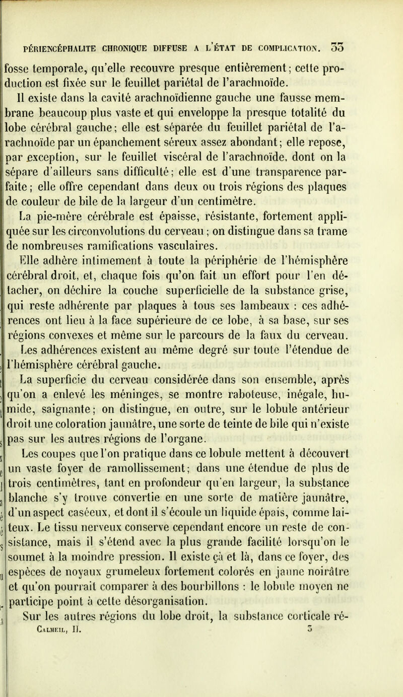 fosse temporale, qu'elle recouvre presque entièrement ; celte pro- duction est fixée sur le feuillet pariétal de l'arachnoïde. 11 existe dans la cavité arachnoïdienne gauche une fausse mem- brane beaucoup plus vaste et qui enveloppe la presque totalité du lobe cérébral gauche ; elle est séparée du feuillet pariétal de l'a- rachnoïde par un épanchement séreux assez abondant; elle repose, par exception, sur le feuillet viscéral de l'arachnoïde, dont on la sépare d'ailleurs sans difficulté ; elle est d'une transparence par- faite ; elle offre cependant dans deux ou trois régions des plaques de couleur de bile de la largeur d'un centimètre. La pie-mère cérébrale est épaisse, résistante, fortement appli- quée sur les circonvolutions du cerveau ; on distingue dans sa trame de nombreuses ramifications vasculaires. Elle adhère intimement à toute la périphérie de l'hémisphère cérébral droit, et, chaque fois qu'on fait un effort pour l'en dé- tacher, on déchire la couche superficielle de la substance grise, qui reste adhérente par plaques à tous ses lambeaux : ces adhé- rences ont lieu à la face supérieure de ce lobe, à sa base, sur ses régions convexes et même sur le parcours de la faux du cerveau. Les adhérences existent au même degré sur toute l'étendue de l'hémisphère cérébral gauche. La superficie du cerveau considérée dans son ensemble, après qu'on a enlevé les méninges, se montre raboteuse, inégale, hu- mide, saignante; on distingue, en outre, sur le lobule antérieur droit une coloration jaunâtre, une sorte de teinte de bile qui n'existe pas sur les autres régions de l'organe. Les coupes que l'on pratique dans ce lobule mettent à découvert un vaste foyer de ramollissement; dans une étendue de plus de trois centimètres, tant en profondeur qu'en largeur, la substance blanche s'y trouve convertie en une sorte de matière jaunâtre, d'un aspect caséeux, et dont il s'écoule un liquide épais, comme lai- teux. Le tissu nerveux conserve cependant encore un reste de con- sistance, mais il s'étend avec la plus grande facilité lorsqu'on le soumet à la moindre pression. Il existe çà et là, dans ce foyer, des espèces de noyaux grumeleux fortement colorés en jaune noirâtre et qu'on pourrait comparer à des bourbillons : le lobule moyen ne participe point à cette désorganisation. Sur les autres régions du lobe droit, la subslancc corticale ré- Calmeil, II. 5 ,1