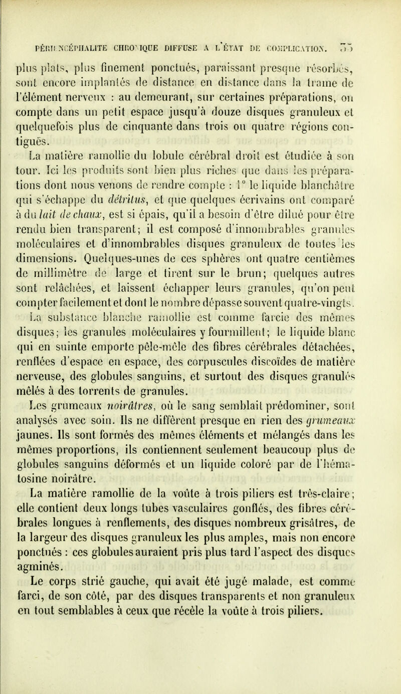 plus plais, plus finement ponctués, paraissant presque résorbes, sont encore implantés de distance en distance dans la trame de l'élément nerveux : au demeurant, sur certaines préparations, on compte dans un petit espace jusqu'à douze disques granuleux et quelquefois plus de cinquante dans trois ou quatre régions cou- liguës. La matière ramollie du lo}3ule cérébral droit est étudiée à son tour. Ici les produits sont bien plus riciies que dans les prépara- tions dont nous venons de rendre compte : 1° le liquide blanchâtre qui s'échappe du détritus^ et que quelques écrivains ont comparé à du lait de chaux, est si épais, qu'il a besoin d'être dilué pour être rendu bien transparent; il est composé d'innombrables granules moléculaires et d'innombrables disques granuleux de toutes les dimensions. Quelques-unes de ces sphères ont quatre centièmiCS de millimètre de large et tirent sur le brun; quelques autres sont relâchées, et laissent échapper leurs granules, qu'on peut compter facilement et dont le nombre dépasse souvent quatre-vingts. La substance blanche ramollie est comme farcie des mômes disques; les granules moléculaires y fourmillenl; le liquide blanc qui en suinte emporte peîe-mcle des fibres cérébrales détachées, renllées d'espace en espace, des corpuscules discoïdes de matière nerveuse, des globules sanguins, et surtout des disques granulés mêlés à des torrents de granules. Les grumeaux noirâtres, où le sang semblait prédominer, sont analysés avec soin. Ils ne diffèrent presque en rien des gnimeaux jaunes. Ils sont formés des mêmes éléments et mélangés dans les mêmes proportions, ils contiennent seulement beaucoup plus de globules sanguins déformés et un liquide coloré par de l'iiéma- tosine noirâtre. La matière ramollie de la voûte à trois piliers est très-claire; elle contient deux longs tubes vasculaires gonflés, des fibres céré- brales longues à renflements, des disques nombreux grisâtres, de la largeur des disques granuleux les plus amples, mais non encore ponctués : ces globules auraient pris plus tard l'aspect des disques agminés. Le corps strié gauche, qui avait été jugé malade, est comme farci, de son côté, par des disques transparents et non granuleux en tout semblables à ceux que récèle la voûte à trois piliers.