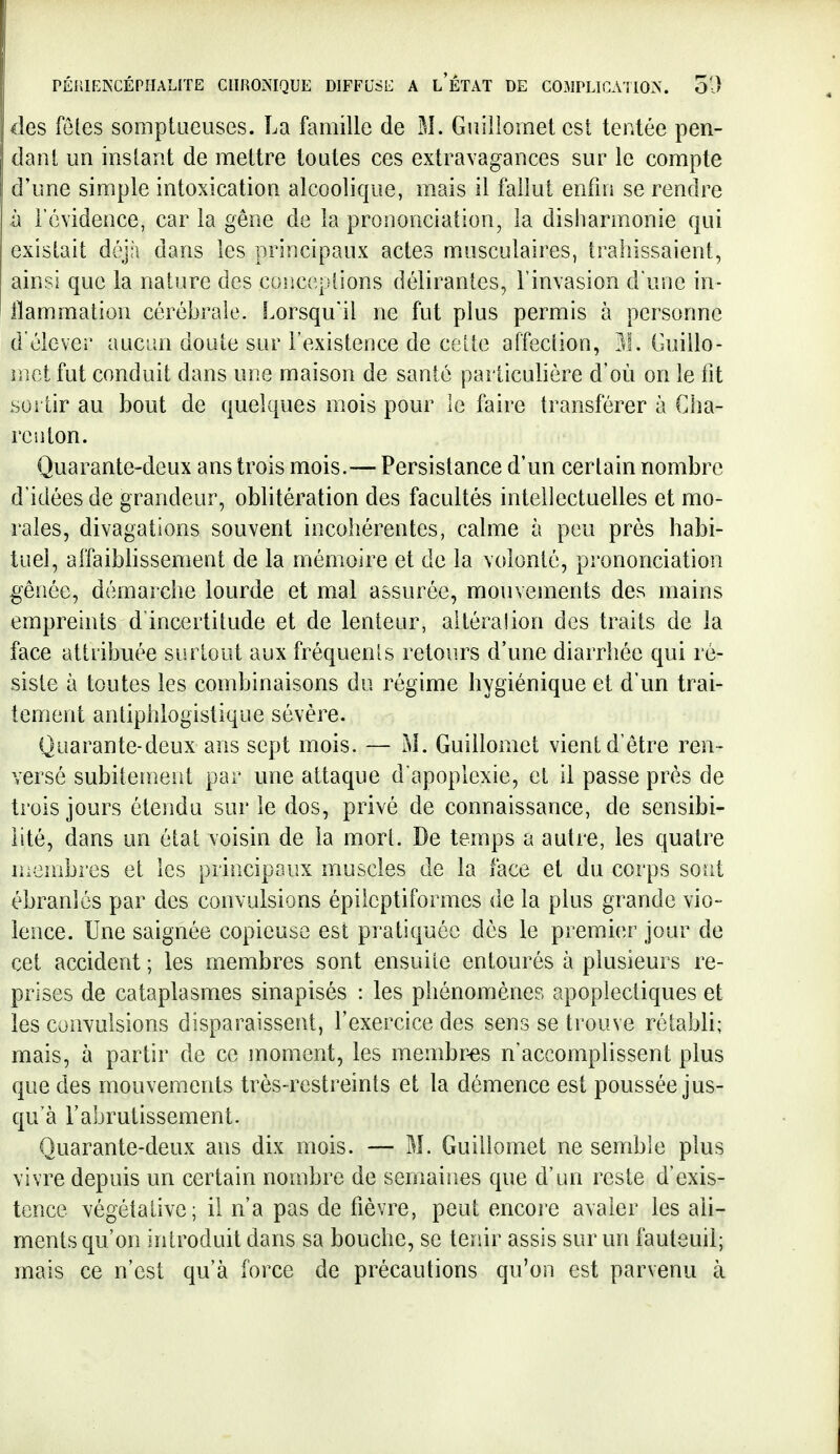 des fêtes somptaeuses. La famille de M. Guillomet est tentée pen- dant un instant de mettre toutes ces extravagances sur le compte d'une simple intoxication alcoolique, mais il fallut enfin se rendre il l'évidence, car la gêne de la prononciation, la disharmonie qui existait déjîi dans les principaux actes musculaires, trahissaient, ainsi que la nature des coiiceplions délirantes, l'invasion d'une in- flammation cérébrale. Lorsqu'il ne fut plus permis à personne d'élever aucun doute sur l'existence de celte affection, 11. Cuillo- mct fut conduit dans une maison de santé particulière d'où on le fit soi'tir au bout de quelques mois pour le faire transférer à Cha- renlon. Quarante-deux ans trois mois.— Persistance d'un certain nombre d'idées de grandeur, oblitération des facultés intellectuelles et mo- rales, divagations souvent incohérentes, calme à peu près habi- tuel, affaiblissement de la mémoire et de la volonté, prononciation gênée, démarche lourde et mal assurée, mouvements des mains empreints d'incertitude et de lenteur, altéra!ion des traits de la face attribuée surtout aux fréquenis retours d'une diarrhée qui ré- siste à toutes les combinaisons du régime hygiénique et d'un trai- tement anliphlogistique sévère. Quarante-deux ans sept mois. — M. Guillomet vient d'être ren- versé subitement par une attaque d apoplexie, et il passe près de trois jours étendu sur le dos, privé de connaissance, de sensibi- lité, dans un état voisin de la mort. De temps a autre, les quatre menibres et les principaux muscles de la face et du corps sont ébranlés par des convulsions épilcptiformes de la plus grande vio- lence. Une saignée copieuse est pratiquée dès le premier jour de cet accident ; les membres sont ensuite entourés à plusieurs re- prises de cataplasmes sinapisés : les phénomènes apoplectiques et les convulsions disparaissent, l'exercice des sens se trouve rétabli; mais, à partir de ce moment, les membr-es n'accomplissent plus que des mouvements très-restreints et la démence est poussée jus- qu'à l'abrutissement. Quarante-deux ans dix mois. — M. Guillomet ne semble plus vivre depuis un certain nombre de semaines que d'un reste d'exis- tence végétative; il n'a pas de fièvre, peut encore avaler les ali- ments qu'on introduit dans sa bouche, se ter.ir assis sur un fauteuil; mais ce n'est qu'à force de précautions qu'on est parvenu à