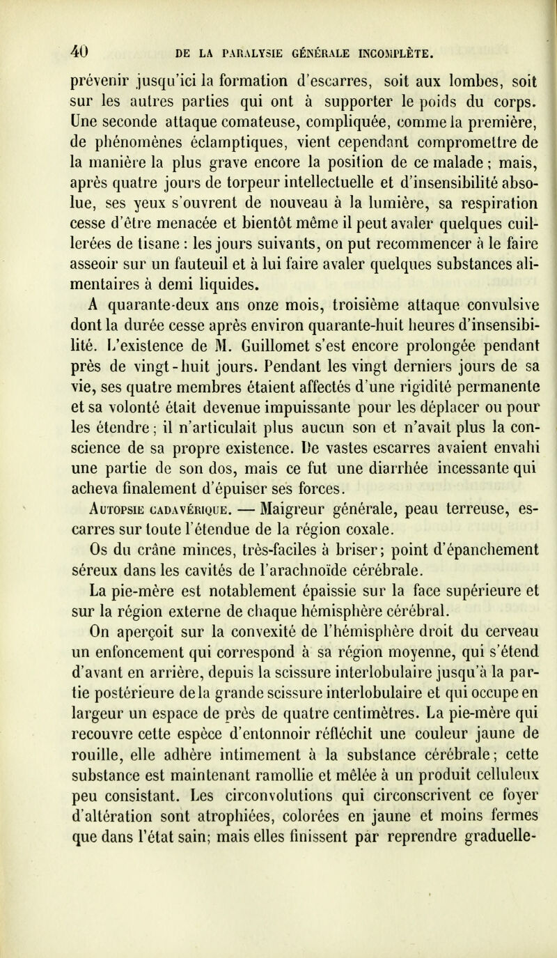 prévenir jusqu'ici la formation d'escarres, soit aux lombes, soit sur les autres parties qui ont à supporter le poids du corps. Une seconde attaque comateuse, compliquée, comme la première, de phénomènes éclamptiques, vient cependant compromettre de la manière la plus grave encore la position de ce malade ; mais, après quatre jours de torpeur intellectuelle et d'insensibilité abso- lue, ses yeux s'ouvrent de nouveau à la lumière, sa respiration cesse d'être menacée et bientôt même il peut avaler quelques cuil- lerées de tisane : les jours suivants, on put recommencer à le faire asseoir sur un fauteuil et à lui faire avaler quelques substances ali- mentaires à demi liquides. A quarante-deux ans onze mois, troisième attaque convulsive dont la durée cesse après environ quarante-huit heures d'insensibi- lité. L'existence de M. Guillemet s'est encore prolongée pendant près de vingt-huit jours. Pendant les vingt derniers jours de sa vie, ses quatre membres étaient affectés d'une rigidité permanente et sa volonté était devenue impuissante pour les déplacer ou pour les étendre ; il n'articulait plus aucun son et n'avait plus la con- science de sa propre existence. De vastes escarres avaient envahi une partie de son dos, mais ce fut une diarrhée incessante qui acheva finalement d'épuiser ses forces. Autopsie cadavérique. — Maigreur générale, peau terreuse, es- carres sur toute l'étendue de la région coxale. Os du crâne minces, très-faciles à briser; point d'épanchement séreux dans les cavités de l'arachnoïde cérébrale. La pie-mère est notablement épaissie sur la face supérieure et sur la région externe de chaque hémisphère cérébral. On aperçoit sur la convexité de l'hémisphère droit du cerveau un enfoncement qui correspond à sa région moyenne, qui s'étend d'avant en arrière, depuis la scissure interlobulaire jusqu'à la par- tie postérieure delà grande scissure interlobulaire et qui occupe en largeur un espace de près de quatre centimètres. La pie-mère qui recouvre cette espèce d'entonnoir réfléchit une couleur jaune de rouille, elle adhère intimement à la substance cérébrale; cette substance est maintenant ramollie et mêlée à un produit celluleux peu consistant. Les circonvolutions qui circonscrivent ce foyer d'altération sont atrophiées, colorées en jaune et moins fermes que dans Tétat sain; mais elles finissent par reprendre graduelle-