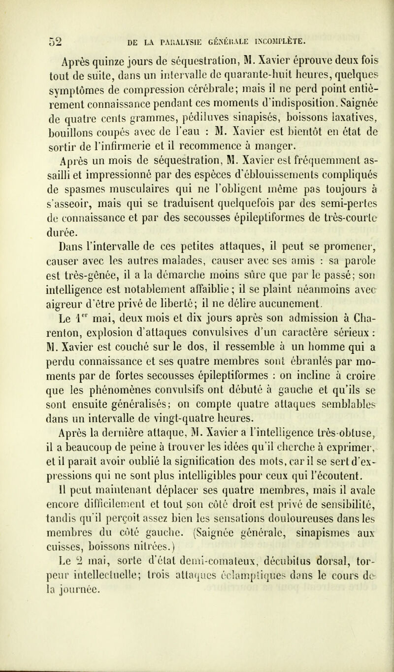 Après quinze jours de séquestration, M. Xavier éprouve deux fois tout de suite, dans un intervalle de quarante-huit heures, quelques symptômes de compression cérébrale; mais il ne perd point entiè- rement connaissance pendant ces moments d'indisposition. Saignée de quatre cents grammes, pédiluves sinapisés, boissons laxatives, bouillons coupés avec de l'eau : M. Xavier est bientôt en état de sortir de Finfirmerie et il recommence à manger. Après un mois de séquestration, M. Xavier est fréquemment as- sailli et impressionné par des espèces d'éblouissements compliqués de spasmes musculaires qui ne l'obhgent même pas toujours à s'asseoir, mais qui se traduisent quelquefois par des semi-pertes de connaissance et par des secousses épileptiformes de très-courle durée. Dans l'intervalle de ces petites attaques, il peut se promener, causer avec les autres malades, causer avec ses amis : sa parole est très-gênée, il a la démarche moins sûre que par le passé; son intelligence est notablement affaiblie ; il se plaint néanmoins avec aigreur d'être privé de liberté; il ne déhre aucunement. Le r' mai, deux mois et dix jours après son admission à Cha- renton, explosion d'attaques convulsives d'un caractère sérieux : W. Xavier est couché sur le dos, il ressemble à un homme qui a perdu connaissance et ses quatre membres sont ébranlés par mo- ments par de fortes secousses épileptiformes : on incline à croire que les phénomènes convulsifs ont débuté à gauche et qu'ils se sont ensuite générahsés; on compte quatre attaques semblables dans un intervalle de vingt-quatre heures. Après la dernière attaque, M. Xavier a l'intelligence très-obtuse, il a beaucoup de peine à trouver les idées qu'il cherche à exprimer, et il paraît avoir oublié la signification des mots, car il se sert d'ex- pressions qui ne sont plus intelligibles pour ceux qui l'écoutent. 11 peut maintenant déplacer ses quatre membres, mais il avale encore difficilement et tout son côté droit est privé de sensibilité, tandis qu'il perçoit assez bien les sensations douloureuses dans les membres du côté gauche. (Saignée générale, sinapismes aux cuisses, boissons nitrées.) Le 1 mai, sorte d'état demi-comateux, décubilus dorsal, tor- peur intellectuelle; trois attaques éclampliques dans le cours de- là journée.