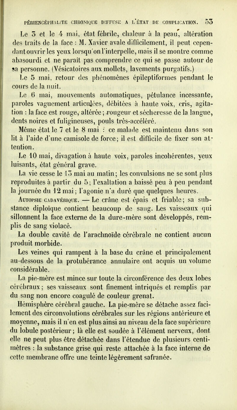 Le 3 et le 4 mai, état fébrile, chaleur à la peau, altération des traits de la face : M. Xavier avale difficilement, il peut cepen- dant ouvrir les yeux lorsqu'on l'interpelle, mais il se montre comme abasourdi et ne paraît pas comprendre ce qui se passe autour de sa personne. (Vésicatoires aux mollets, lavements purgatifs.) Le 5 mai, retour des phénomènes épileptiformes pendant le cours de la nuit. Le 6 mai, mouvements automatiques, pétulance incessante, paroles vaguement articulées., débitées à haute vo-ix, cris, agita- tion : la face est rouge, altérée ; rougeur et sécheresse de la langue, dents noires et fuligineuses, pouls trés-accéléré. Même état le 7 et le 8 mai : ce malade est maintenu dans son ht à l'aide d'une camisole de force; il est difficile de tixer son at- tention. Le 10 mai, divagation à haute voix, paroles incohérentes, yeux luisants, état général grave. La vie cesse le 13 mai au malin; les convulsions ne se sont plus reproduites à partir du 5; l'exaltation a baissé peu à peu pendant la journée du 12 mai ; l'agonie n'a duré que quelques heures. Autopsie cadavérique. —Le crâne est épais et friable; sa sub- stance diploïque contient beaucoup de saug. Les vaisseaux qui sillonnent la face externe de la dure-mère sont développés, rem- plis de sang violacé. La double cavité de l'arachnoïde cérébrale ne contient aucun produit morbide. Les veines qui rampent à la base du crâne et principalement au-dessous de la protubérance annulaire ont acquis un volume considérable. La pie-mère est mince sur toute la circonférence des deux lobes cérébraux ; ses vaisseaux sont finement intriqués et remplis par du sang non encore coagulé de couleur grenat. Hémisphère cérébral gauche. La pie-mère se détache assez faci- lement des circonvolutions cérébrales sur les régions antérieure et moyenne, mais il n'en est plus ainsi au niveau delà face supérieure du lobule postérieur; là elle est soudée à l'élément nerveux, dont elle ne peut plus être détachée dans l'étendue de plusieurs centi- mètres : la substance grise qui reste attachée à la face interne de cette membrane offre une teinte légèrement safranée.