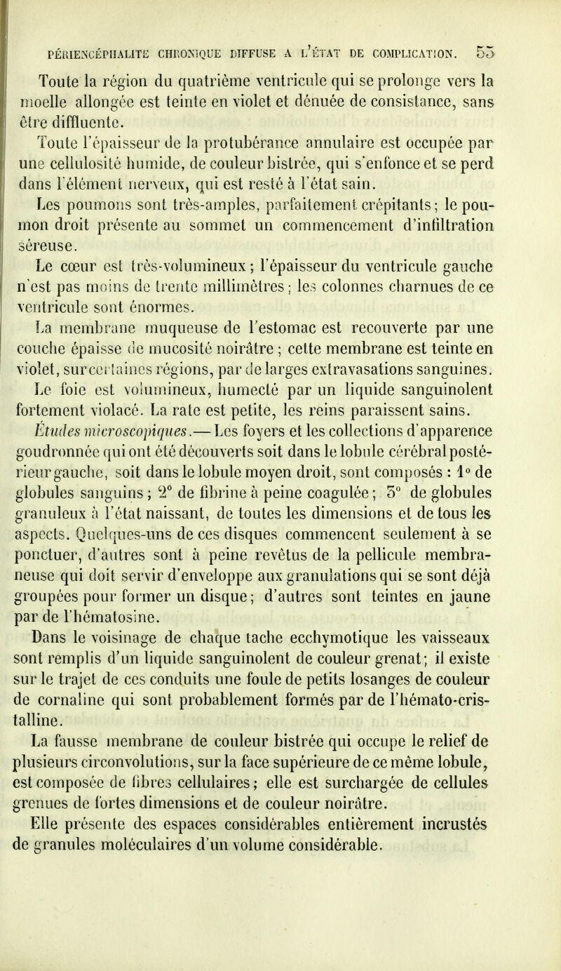 Toute la région du quatrième ventricule qui se prolonge vers la moelle allongée est teinte en violet et dénuée de consistance, sans être diffluentc. Toute l'épaisseur de la protubérance annulaire est occupée par une celiulosité humide, de couleur bistrée, qui s'enfonce et se perd dans l'élément nerveux, qui est resté à l'état sain. Les poumons sont très-amples, parfaitement crépitants ; le pou- mon droit présente au sommet un commencement d'intiltration séreuse. Le cœur est très-volumineux ; l'épaisseur du ventricule gauche n'est pas moins de trente millimètres ; les colonnes charnues de ce ventricule sont énormes. La membrane muqueuse de l'estomac est recouverte par une couche épaisse de mucosité noirâtre ; cette membrane est teinte en violet, surccrlaincs régions, par de larges extravasations sanguines. Le foie est vohimineux, humecté par un liquide sanguinolent fortement violacé. La rate est petite, les reins paraissent sains. Études microscopiques.— Les foyers et les collections d'apparence goudronnée qui ont été découverts soit dans le lobule cérébral posté- rieur gauche, soit dans le lobule moyen droit, sont composés : 1« de globules sanguins ; T de fibrine à peine coagulée ; 5° de globules granuleux à l'état naissant, de toutes les dimensions et de tous les aspects. Quelques-uns de ces disques commencent seulement à se ponctuer, d'autres sont à peine revêtus de la pellicule membra- neuse qui doit servir d'enveloppe aux granulations qui se sont déjà groupées pour former un disque ; d'autres sont teintes en jaune par de l'hématosine. Dans le voisinage de chaque tache ecchymotique les vaisseaux sont remplis d'un liquide sanguinolent de couleur grenat; il existe sur le trajet de ces conduits une foule de petits losanges de couleur de cornaline qui sont probablement formés par de l'hémato-cris- talline. La fausse membrane de couleur bistrée qui occupe le relief de plusieurs circonvolutions, sur la face supérieure de ce même lobule, est composée de fibres cellulaires ; elle est surchargée de cellules grenues de fortes dimensions et de couleur noirâtre. Elle présente des espaces considérables entièrement incrustés de granules moléculaires d'un volume considérable.