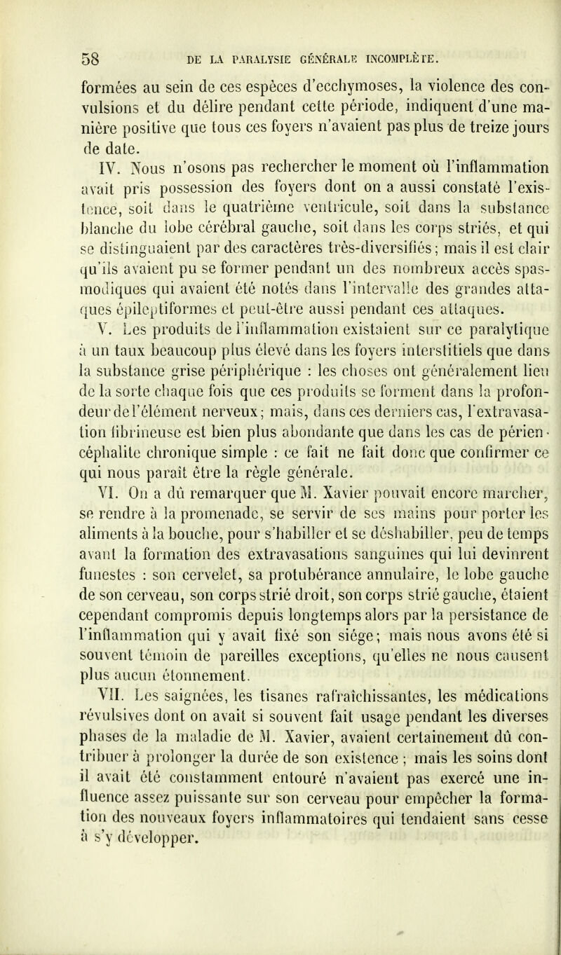 formées au sein de ces espèces d'ecchymoses, la violence des con- vulsions et du délire pendant cette période, indiquent d'une ma- nière positive que tous ces foyers n'avaient pas plus de treize jours de date. IV. Nous n'osons pas rechercher le moment où l'inflammation avait pris possession des foyers dont on a aussi constaté l'exis- tonce, soit dans le quatrième ventricule, soit dans la substance blanche du lobe cérébral gauclie, soit dans les corps striés, et qui se distinguaient par des caractères très-diversifiés ; mais il est clair qu'ils avaient pu se former pendant un des nombreux accès spas- modlques qui avaient été notés dans l'intervalle des grandes atta- ques épilcptiformes et peut-être aussi pendant ces attaques. V. Les produits de l'inflammation existaient sur ce paralytique à un taux beaucoup pius élevé dans les foyers interstitiels que dans la substance grise périphérique : les choses ont généralement lieu de la sorte chaque fois que ces produits se forment dans la profon- deur de l'élément nerveux; mais, dans ces derniers cas, Fextravasa- tion iibrineuse est bien plus abondante que dans les cas de périen - céphalite chronique simple : ce fait ne fait donc que confirmer ce qui nous paraît être la règle générale. VL On a dû remarquer que M. Xavier pouvait encore marcher, se rendre à la promenade, se servir de ses mains pour porter les ahments à la bouche, pour s'habiller et se désliabilier, peu de temps avant la formation des extravasations sanguines qui lui devinrent funestes : son cervelet, sa protubérance annulaire, le lobe gauche de son cerveau, son corps strié droit, son corps strié gauche, étaient cependant compromis depuis longtemps alors par la persistance de l'inflammation qui y avait iixé son siège; mais nous avons été si souvent témoin de pareilles exceptions, qu'elles ne nous causent plus aucun étonnement. VII. Les saignées, les tisanes rafraîchissantes, les médications révulsives dont on avait si souvent fait usage pendant les diverses phases de la maladie de M. Xavier, avaient certainement dû con- tribuer à prolonger la durée de son existence ; mais les soins dont il avait été constamment entouré n'avaient pas exercé une in- fluence assez puissante sur son cerveau pour empêcher la forma- tion des nouveaux foyers inflammatoires qui tendaient sans cesse à s'y développer.