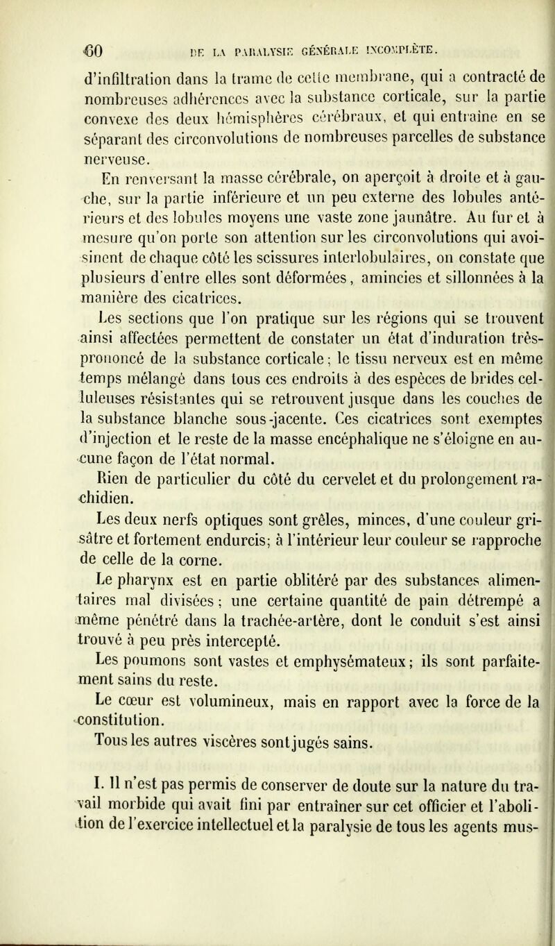 €0 V.F. LA PAIlALYSir. GÉNÉRALE !XCO?,:PI-ÈTE. d'infiltration dans la trame de celle membrane, qui a contracté de nombreuses adbéronces avec la substance corticale, sur la partie convexe des deux hémisphères cérébraux, et qui entraîne en se séparant des circonvolutions de nombreuses parcelles de substance nerveuse. En renversant la masse cérébrale, on aperçoit à droite et à gau- che, sur la partie inférieure et un peu externe des lobules anté- rieurs et des lobules moyens une vaste zone jaunâtre. Au fur et à mesure qu'on porte son attention sur les circonvolutions qui avoi- sinent de chaque côté les scissures interlobulaires, on constate que plusieurs d'entre elles sont déformées, amincies et sillonnées à la manière des cicatrices. J.es sections que l'on pratique sur les régions qui se trouvent ainsi affectées permettent de constater un état d'induration très- prononcé de la substance corticale ; le tissu nerveux est en même temps mélangé dans tous ces endroits à des espèces de brides cel- luleuses résistantes qui se retrouvent jusque dans les couches de la substance blanche sous-jacente. Ces cicatrices sont exemptes d'injection et le reste de la masse encèphahque ne s'éloigne en au- cune façon de l'état normal. Rien de particulier du côté du cervelet et du prolongement ra- chidien. Les deux nerfs optiques sont grêles, minces, d'une couleur gri- sâtre et fortement endurcis; à l'intérieur leur couleur se l'approche de celle de la corne. Le pharynx est en partie oblitéré par des substances alimen- taires mal divisées ; une certaine quantité de pain détrempé a même pénétré dans la trachée-artère, dont le conduit s'est ainsi trouvé à peu près intercepté. Les poumons sont vastes et emphysémateux ; ils sont parfaite- ment sains du reste. Le cœur est volumineux, mais en rapport avec la force de la constitution. Tous les autres viscères sont jugés sains. L 11 n'est pas permis de conserver de doute sur la nature du tra- vail morbide qui avait fini par entraîner sur cet officier et l'aboli- -tien de l'exercice intellectuel et la paralysie de tous les agents mus-