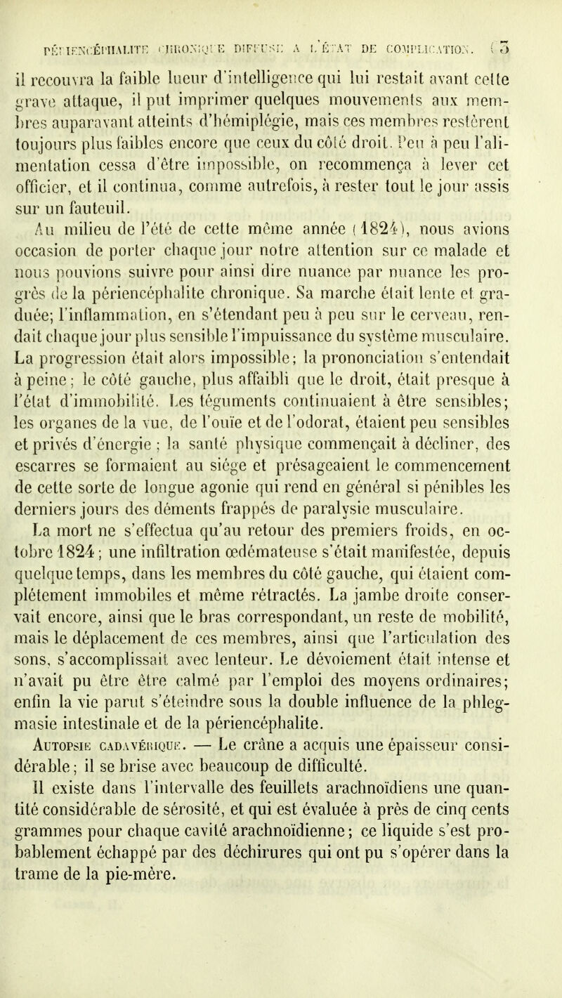 pk; TPNcÉi'iiAi,!'!^ rnuoMn: K D!F!-[-s;; A i/é: at DE (:o^i['U!:A'no:>. ( 7) il recouvra la faible lueur d'intelligence qui lui restait avant celte grave attaque, il put imprimer quelques mouvemenls aux mem- })re5 auparavant atteints d'hémiplégie, mais ces membres rcslcrent toujours plus faibles encore que ceux du côlô droit. Peu à peu l'ali- mentation cessa d'être impossible, on recommença à lever cet officier, et il continua, comme autrefois, à rester tout le jour assis sur un fauteuil. Au milieu de l'été de cette môme année (1824), nous avions occasion de porter chaque jour notre attention sur ce malade et nous pouvions suivre pour ainsi dire nuance par nuance les pro- grès delà périencéphalite chronique. Sa marche élait lente et gra- duée; l'inflammation, en s'étendant peu à peu snr le cerveau, ren- dait chaque jour plus sensible l'impuissance du système musculaire. La progression était alors impossible; la prononciation s'entendait à peine; le côté gauche, plus affaibli que le droit, était presque à l'état d'immobilité. ï.es téguments continuaient à être sensibles; les organes de la vue, de l'ouïe et de l'odorat, étaient peu sensibles et privés d'énergie ; la santé physique commençait à décliner, des escarres se formaient au siège et présageaient le commencement de cette sorte de longue agonie qui rend en général si pénibles les derniers jours des déments frappés de paralysie musculaire. La mort ne s'effectua qu'au retour des premiers froids, en oc- tobre 1824 ; une infdtration œdémateuse s'était manifestée, depuis quelque temps, dans les membres du côté gauche, qui étaient com- plètement immobiles et même rétractés. La jambe droite conser- vait encore, ainsi que le bras correspondant, un reste de mobilité, mais le déplacement de ces membres, ainsi que l'articulation des sons, s'accomplissait avec lenteur. Le dévoiement était intense et n'avait pu être être calmé par l'emploi des moyens ordinaires; enlin la vie parut s'éteindre sous la double influence de la phleg- masie intestinale et de la périencéphalite. Autopsie cadavéeuqul:. — Le crâne a acquis une épaisseur consi- dérable; il se brise avec beaucoup de difticulté. îl existe dans l'intervalle des feuillets arachnoïdiens une quan- tité considérable de sérosité, et qui est évaluée à près de cinq cents grammes pour chaque cavité arachnoïdienne ; ce liquide s'est pro- bablement échappé par des déchirures qui ont pu s'opérer dans la trame de la pie-mère.