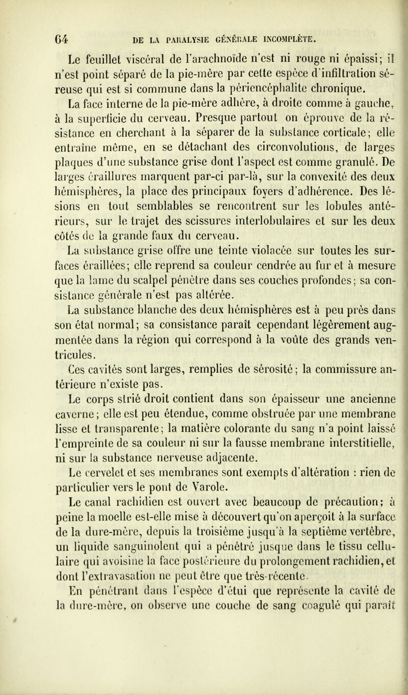 Le feuillet viscéral de l'arachnoïde n'est ni rouge ni épaissi; i! n'est point séparé de la pie-mère par cette espèce d'infiltration sé- reuse qui est si commune dans la périencéplialite chronique. La face interne de la pie-mère adhère, à droite comme à gauche, à la superficie du cerveau. Presque partout on éprouve de la ré- sistance en cherchant à la séparer de la substance corticale; elle entraîne même, en se détachant des circonvolutions, de larges plaques d'une substance grise dont l'aspect est comme granulé. De larges éraillures marquent par-ci par-là, sur la convexité des deux hémisphères, la place des principaux foyers d'adhérence. Des lé- sions en tout semblables se rencontrent sur les lobules anté- rieurs, sur le trajet des scissures interlobulaires et sur les deux côtés de la grande faux du cerveau. La substance grise offre une teinte violacée sur toutes les sur- faces éraillées; elle reprend sa couleur cendrée au fur et à mesure que la lame du scalpel pénètre dans ses couches profondes ; sa con- sistance générale n'est pas altérée. La substance blanche des deux hémisphères est à peu près dans son état normal; sa consistance paraît cependant légèrement aug- mentée dans la région qui correspond à la voûte des grands ven- tricules. Ces cavités sont larges, remplies de sérosité; la commissure an- térieure n'existe pas. Le corps strié droit contient dans son épaisseur une ancienne caverne ; elle est peu étendue, comme obstruée par une membrane lisse et transparente; la matière colorante du sang n'a point laissé l'empreinte de sa couleur ni sur la fausse membrane interstitielle, ni sur la substance nerveuse adjacente. Le cervelet et ses membranes sont exempts d'altération : rien de particuher vers le pont de Varole. Le canal rachidien est ouvert avec beaucoup de précaution; à peine la moelle est-elle mise à découvert qu'on aperçoit à la surface de la dure-mère, depuis la troisième jusqu'à la septième vertèbre, un liquide sanguinolent qui a pénétré jusque dans le tissu cellu- laire qui avoisine la face postérieure du prolongement rachidien, et dont l'extravasation ne peut être que très-récente. En pénétrant dans l'espèce d'étui que représente la cavité de la diire-mère, on observe une couche de sang coagulé qui parait