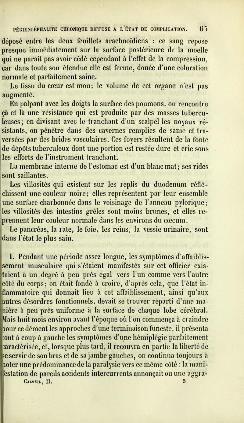 déposé entre les deux feuillets arachnoïdiens : ce sang repose presque immédiatement sur la surface postérieure de la moelle qui ne paraît pas avoir cédé cependant à l'effet de la compression, car dans toute son étendue elle est ferme, douée d'une coloration normale et parfaitement saine. Le tissu du cœur est mou ; le volume de cet organe n'est pas augmenté. En palpant avec les doigts la surface des poumons, on rencontre çà et là une résistance qui est produite par des masses tubercu- leuses; en divisant avec le tranchant d'un scalpel les noyaux ré- sistants, on pénètre dans des cavernes remplies de sanie et tra- versées par des brides vasculaires. Ces foyers résultent de la fonte de dépôts tuberculeux dont une portion est restée dure et crie sous les efforts de l'instrument trancliant. La membrane interne de l'estomac est d'un blanc mat; ses rides sont saillantes. Les villosités qui existent sur les replis du duodénum réflé- chissent une couleur noire; elles représentent par leur ensemble une surface charbonnée dans le voisinage de l'anneau pylorique; les villosités des intestins grêles sont moins brunes, et elles re- prennent leur couleur normale dans les environs du cœcum. Le pancréas, la rate, le foie, les reins, la vessie urinaire, sont dans l'état le plus sain. L Pendant une période assez longue, les symptômes d'affaiblis- sement musculaire qui s'étaient manifestés sur cet officier exis- taient à un degré à peu près égal vers l'un comme vers l'autre côté du corps; on était fondé à croire, d'après cela, que l'état in- ilammatoire qui donnait lieu à cet affaiblissement, ainsi qu'aux autres désordres fonctionnels, devait se trouver réparti d'une ma- nière à peu près uniforme à la surface de chaque lobe cérébral. .Mais huit mois environ avant l'époque où l'on commença à craindre )our ce dément les approches d'une terminaison funeste, il présenta ;out à coup à gauche les symptômes d'une hémiplégie parfaitement: îaractérisée, et, lorsque plus tard, il recouvra en partie la liberté de ;e servir de son bras et de sa jambe gauches, on continua toujours à loter une prédominance de la paralysie vers ce même côté : la mani- bstation de pareils accidents intercurrents annonçait ou une aggra- Calmeil, h. 5