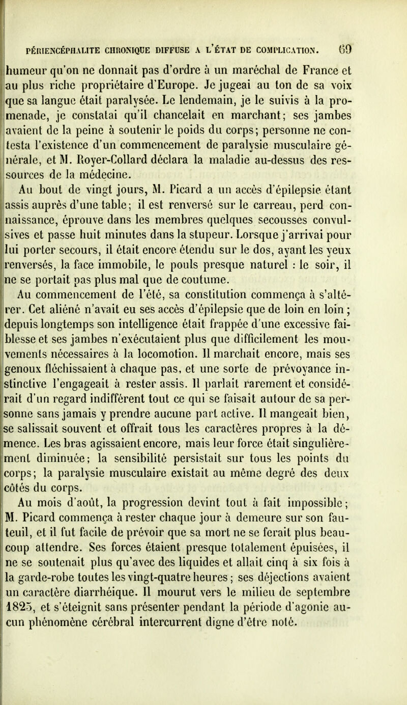 I humeur qu'on ne donnait pas d'ordre à un maréchal de France et au plus riche propriétaire d'Europe. Je jugeai au ton de sa \oix que sa langue était paralysée. Le lendemain, je le suivis à la pro- menade, je constatai qu'il chancelait en marchant; ses jambes avaient de la peine à soutenir le poids du corps; personne ne con- testa l'existence d'un commencement de paralysie musculaire gé- nérale, et M. Royer-CoUard déclara la maladie au-dessus des res- sources de la médecine. Au bout de vingt jours, M. Picard a un accès d'épilepsie étant assis auprès d'une table; il est renversé sur le carreau, perd con- naissance, éprouve dans les membres quelques secousses convul- sives et passe huit minutes dans la stupeur. Lorsque j'arrivai pour lui porter secours, il était encore étendu sur le dos, ayant les yeux renversés, la face immobile, le pouls presque naturel : le soir, il ne se portait pas plus mal que de coutume. Au commencement de l'été, sa constitution commença à s'alté- rer. Cet aliéné n'avait eu ses accès d'épilepsie que de loin en loin ; 'depuis longtemps son intelligence était frappée d'une excessive fai- blesse et ses jambes n'exécutaient plus que difficilement les mou- vements nécessaires à la locomotion. 11 marchait encore, mais ses genoux fléchissaient à chaque pas, et une sorte de prévoyance in- stinctive l'engageait à rester assis. 11 parlait rarement et considé- rait d'un regard indifférent tout ce qui se faisait autour de sa per- sonne sans jamais y prendre aucune part active. Il mangeait bien, se salissait souvent et offrait tous les caractères propres à la dé- mence. Les bras agissaient encore, mais leur force était singulière- ment diminuée; la sensibilité persistait sur tous les points du corps; la paralysie musculaire existait au même degré des deux côtés du corps. Au mois d'août, la progression devint tout à fait impossible ; M. Picard commença à rester chaque jour à demeure sur son fau- teuil, et il fut facile de prévoir que sa mort ne se ferait plus beau- coup attendre. Ses forces étaient presque totalement épuisées, il ne se soutenait plus qu'avec des liquides et allait cinq à six fois à la garde-robe toutes les vingt-quatre heures ; ses déjections avaient un caractère diarrhéique. 11 mourut vers le milieu de septembre 1825, et s'éteignit sans présenter pendant la période d'agonie au- cun phénomène cérébral intercurrent digne d'être noté.