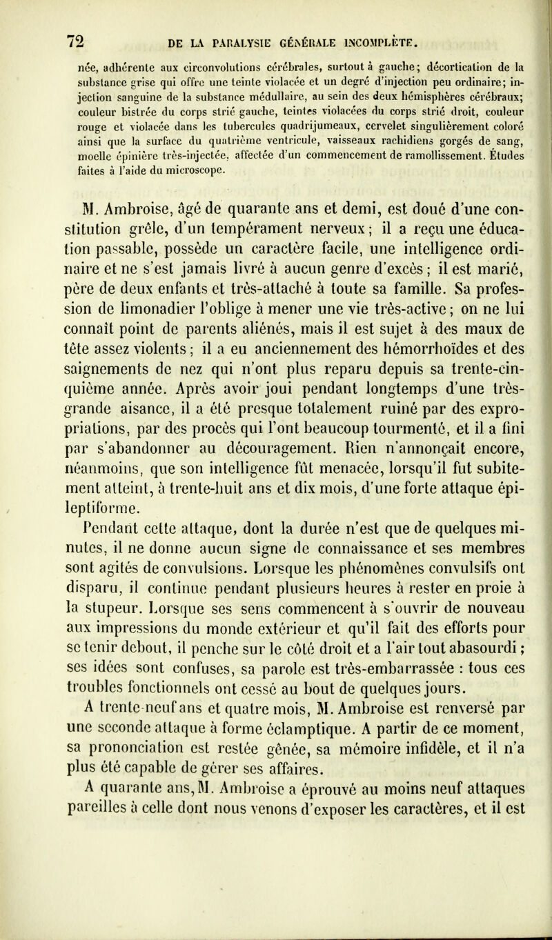 née, adhérenle aux circonvolutions cérébrales, surtout à gauche; décortication de la substance grise qui offre une teinte violacée et un degré d'injection peu ordinaire; in- jeclion sanguine de la substance médullaire, au sein des deux hémisphères cérébraux; couleur bistrée du corps strié gauche, teintes violacées du corps strié droit, couleur rouge et violacée dans les tubercules quadrijumeaux, cervelet singulièrement coloré ainsi que la surliice du quatrième ventricule, vaisseaux rachidiens gorgés de sang, moelle épinière très-injectée, affectée d'un commencement de ramollissement. Études faites à l'aide du microscope. M. Ambroise, âgé de quarante ans et demi, est doué d'une con- stitution grêle, d'un tempérament nerveux ; il a reçu une éduca- tion passable, possède uq caractère facile, une intelligence ordi- naire et ne s'est jamais livré à aucun genre d'excès ; il est marie, père de deux enfants et très-attaché à toute sa famille. Sa profes- sion de limonadier l'oblige à mener une vie très-active ; on ne lui connaît point de parents aliénés, mais il est sujet à des maux de tête assez violents ; il a eu anciennement des hémorrhoïdes et des saignements de nez qui n'ont plus reparu depuis sa trente-cin- quième année. Après avoir joui pendant longtemps d'une très- grande aisance, il a été presque totalement ruiné par des expro- priations, par des procès qui l'ont beaucoup tourmenté, et il a fini par s'abandonner au découragement. Bien n'annonçait encore, néanmoins, que son intelligence fût menacée, lorsqu'il fut subite- ment atteint, à trente-huit ans et dix mois, d'une forte attaque épi- leptiforme. Pendant cette attaque, dont la durée n'est que de quelques mi- nutes, il ne donne aucun signe de connaissance et ses membres sont agités de convulsions. Lorsque les phénomènes convulsifs ont disparu, il continue pendant plusieurs heures à rester en proie à la stupeur. Lorsque ses sens commencent à s'ouvrir de nouveau aux impressions du monde extérieur et qu'il fait des efforts pour se tenir debout, il penche sur le côté droit et a l'air tout abasourdi ; ses idées sont confuses, sa parole est très-embarrassée : tous ces troubles fonctionnels ont cessé au bout de quelques jours. A trente neuf ans et quatre mois, M. Ambroise est renversé par une seconde attaque à forme éclamptique. A partir de ce moment, sa prononciation est restée gênée, sa mémoire infidèle, et il n'a plus été capable de gérer ses affaires. A quarante ans, M. Ambroise a éprouvé au moins neuf attaques pareilles à celle dont nous venons d'exposer les caractères, et il est