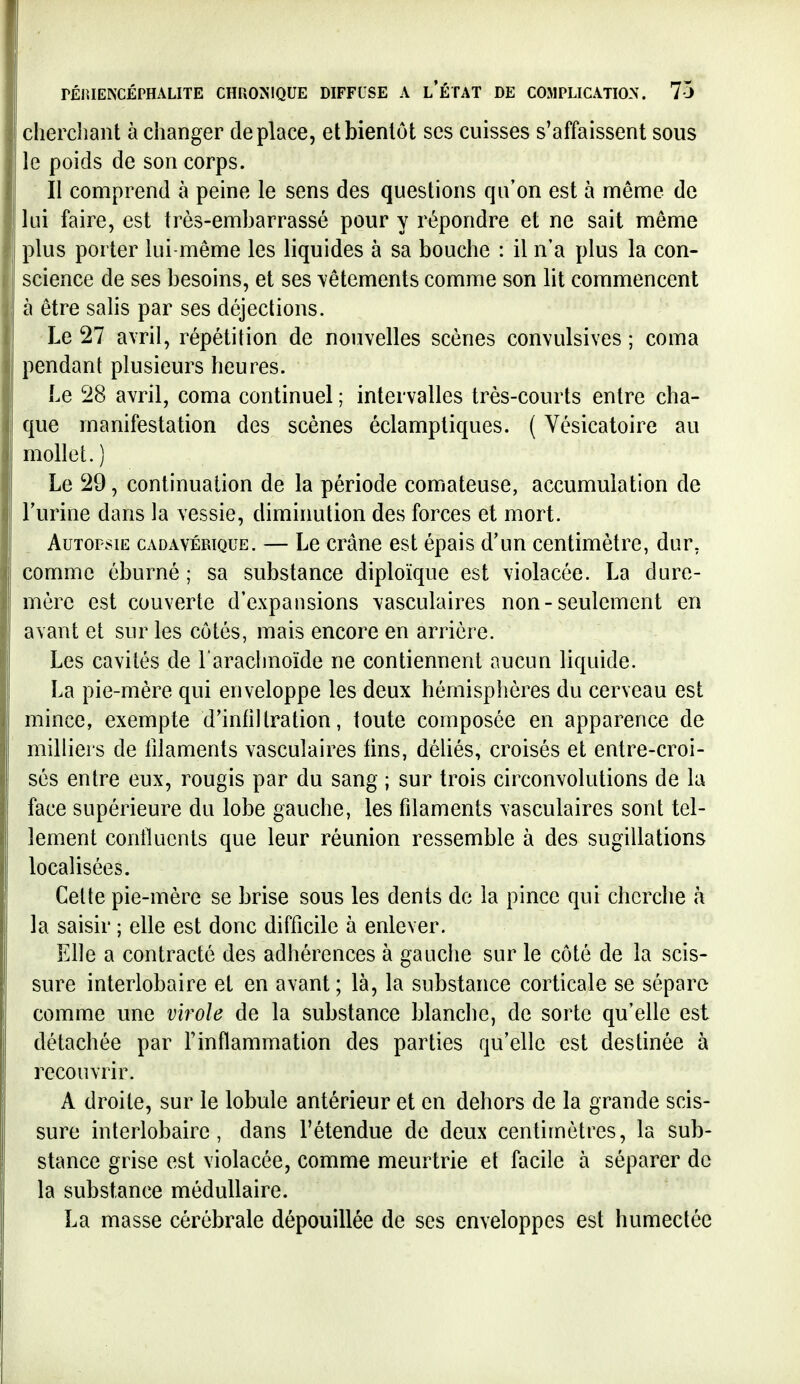 chercliant à changer déplace, et bientôt ses cuisses s'affaissent sous le poids de son corps. Il comprend à peine le sens des questions qu'on est à même de lui faire, est très-embarrassé pour y répondre et ne sait même plus porter lui-même les liquides à sa bouche : il n'a plus la con- science de ses besoins, et ses vêtements comme son lit commencent à être salis par ses déjections. Le 27 avril, répétition de nouvelles scènes convulsives ; coma pendant plusieurs heures. Le 28 avril, coma continuel ; intervalles très-courts entre cha- que manifestation des scènes éclamptiques. ( Vésicatoire au mollet.) Le 29, continuation de la période comateuse, accumulation de l'urine dans la vessie, diminution des forces et mort. Autopsie cadavérique. — Le crâne est épais d'un centimètre, dur, comme éburné ; sa substance diploïque est violacée. La dure- mère est couverte d'expansions vasculaires non-seulement en avant et sur les côtés, mais encore en arrière. Les cavités de l'arachnoïde ne contiennent aucun liquide. La pie-mère qui enveloppe les deux hémisphères du cerveau est mince, exempte d'infiltration, toute composée en apparence de milliers de filaments vasculaires tins, déliés, croisés et entre-croi- sés entre eux, rougis par du sang ; sur trois circonvolutions de la face supérieure du lobe gauche, les filaments vasculaires sont tel- lement conilucnts que leur réunion ressemble à des sugillations localisées. Celte pie-mère se brise sous les dents do la pince qui cherche à la saisir ; elle est donc difficile à enlever. Elle a contracté des adhérences à gauche sur le côté de la scis- sure interlobaire et en avant; là, la substance corticale se sépare comme une virole de la substance blanche, de sorte qu'elle est détachée par F inflammation des parties qu'elle est destinée à recouvrir. A droite, sur le lobule antérieur et en dehors de la grande scis- sure interlobaire, dans l'étendue de deux centimètres, la sub- stance grise est violacée, comme meurtrie et facile à séparer de la substance médullaire. La masse cérébrale dépouillée de ses enveloppes est humectée