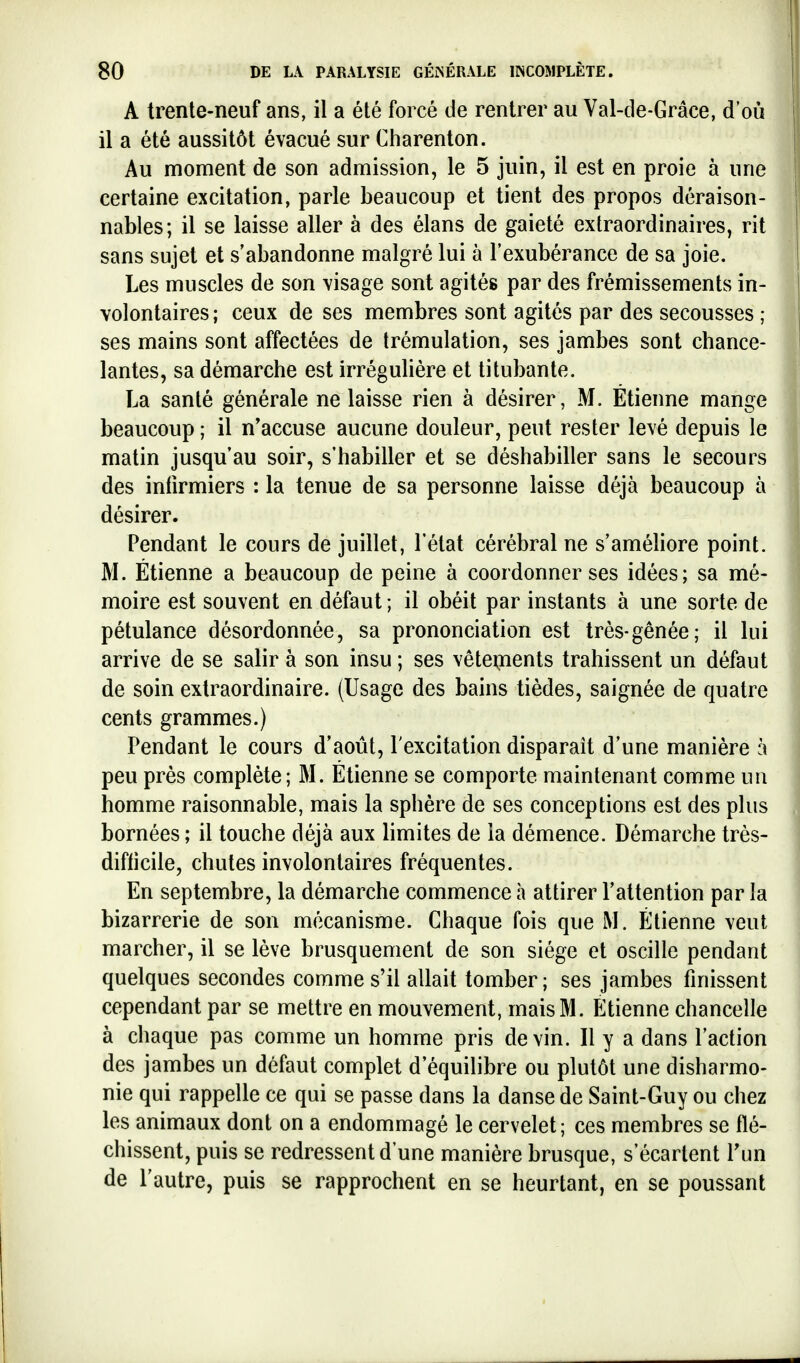 A trente-neuf ans, il a été forcé de rentrer au Val-de-Grâce, d'où il a été aussitôt évacué sur Charenton. Au moment de son admission, le 5 juin, il est en proie à une certaine excitation, parle beaucoup et tient des propos déraison- nables; il se laisse aller à des élans de gaieté extraordinaires, rit sans sujet et s'abandonne malgré lui à l'exubérance de sa joie. Les muscles de son visage sont agités par des frémissements in- volontaires; ceux de ses membres sont agités par des secousses ; ses mains sont affectées de trémulation, ses jambes sont chance- lantes, sa démarche est irrégulière et titubante. La santé générale ne laisse rien à désirer, M. Etienne mange beaucoup ; il n'accuse aucune douleur, peut rester levé depuis le matin jusqu'au soir, s'habiller et se déshabiller sans le secours des infirmiers : la tenue de sa personne laisse déjà beaucoup à désirer. Pendant le cours de juillet, l'état cérébral ne s'améhore point. M. Etienne a beaucoup de peine à coordonner ses idées; sa mé- moire est souvent en défaut ; il obéit par instants à une sorte de pétulance désordonnée, sa prononciation est très-gênée; il lui arrive de se salir à son insu ; ses vêteinents trahissent un défaut de soin extraordinaire. (Usage des bains tièdes, saignée de quatre cents grammes.) Pendant le cours d'août, l'excitation disparait d'une manière à peu près complète; M. Etienne se comporte maintenant comme un homme raisonnable, mais la sphère de ses conceptions est des plus bornées ; il touche déjà aux limites de la démence. Démarche très- difticile, chutes involontaires fréquentes. En septembre, la démarche commence h attirer l'attention par la bizarrerie de son mécanisme. Chaque fois que M. Etienne veut marcher, il se lève brusquement de son siège et oscille pendant quelques secondes comme s'il allait tomber ; ses jambes finissent cependant par se mettre en mouvement, mais M. Etienne chancelle à chaque pas comme un homme pris devin. Il y a dans l'action des jambes un défaut complet d'équilibre ou plutôt une disharmo- nie qui rappelle ce qui se passe dans la danse de Saint-Guy ou chez les animaux dont on a endommagé le cervelet; ces membres se flé- chissent, puis se redressent d'une manière brusque, s'écartent Tun de l'autre, puis se rapprochent en se heurtant, en se poussant