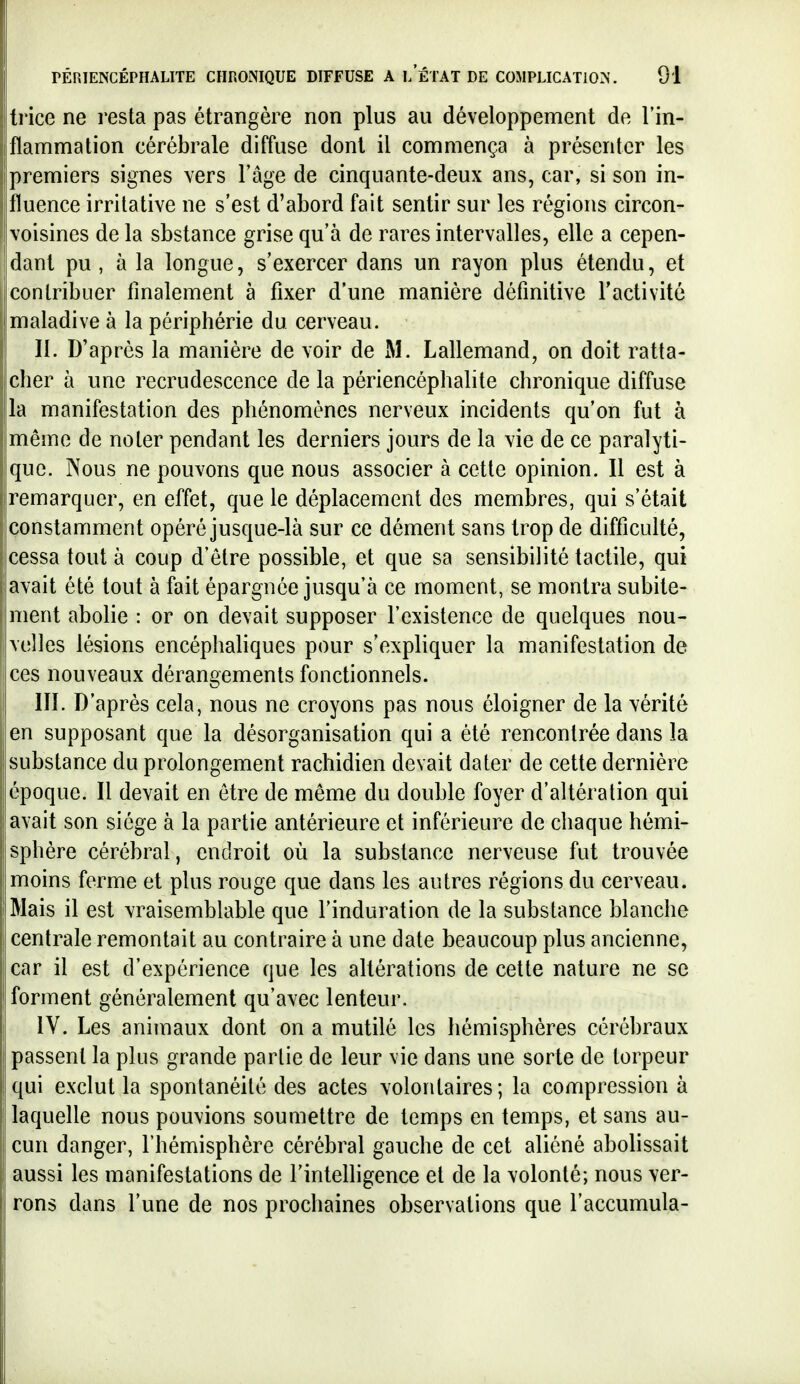 trice ne resta pas étrangère non plus au développement de l'in- flammation cérébrale diffuse dont il commença à présenter les premiers signes vers l'âge de cinquante-deux ans, car, si son in- fluence irritative ne s'est d'abord fait sentir sur les régions circon- voisines de la sbstance grise qu'à de rares intervalles, elle a cepen- dant pu , à la longue, s'exercer dans un rayon plus étendu, et contribuer finalement à fixer d'une manière définitive l'activité maladive à la périphérie du cerveau. II. D'après la manière de voir de M. LaUemand, on doit ratta- cher à une recrudescence de la périencéphalite chronique diffuse la manifestation des phénomènes nerveux incidents qu'on fut à même de noter pendant les derniers jours de la vie de ce paralyti- que. Nous ne pouvons que nous associer à cette opinion. Il est à remarquer, en effet, que le déplacement des membres, qui s'était constamment opéré jusque-là sur ce dément sans trop de difficulté, cessa tout à coup d'être possible, et que sa sensibilité tactile, qui avait été tout à fait épargnée jusqu'à ce moment, se montra subite- ment abolie : or on devait supposer l'existence de quelques nou- velles lésions encéphaliques pour s'expliquer la manifestation de ces nouveaux dérangements fonctionnels. m. D'après cela, nous ne croyons pas nous éloigner de la vérité en supposant que la désorganisation qui a été rencontrée dans la substance du prolongement rachidien devait dater de cette dernière époque. Il devait en être de même du double foyer d'altération qui avait son siège à la partie antérieure et inférieure de chaque hémi- sphère cérébral, endroit où la substance nerveuse fut trouvée moins ferme et plus rouge que dans les autres régions du cerveau. Mais il est vraisemblable que l'induration de la substance blanche centrale remontait au contraire à une date beaucoup plus ancienne, car il est d'expérience que les altérations de cette nature ne se forment généralement qu'avec lenteur. IV. Les animaux dont on a mutilé les hémisphères cérébraux passent la plus grande partie de leur vie dans une sorte de torpeur qui exclut la spontanéité des actes volontaires; la compression à laquelle nous pouvions soumettre de temps en temps, et sans au- cun danger, l'hémisphère cérébral gauche de cet aliéné abolissait aussi les manifestations de l'intelligence et de la volonté; nous ver- rons dans l'une de nos prochaines observations que l'accumula-