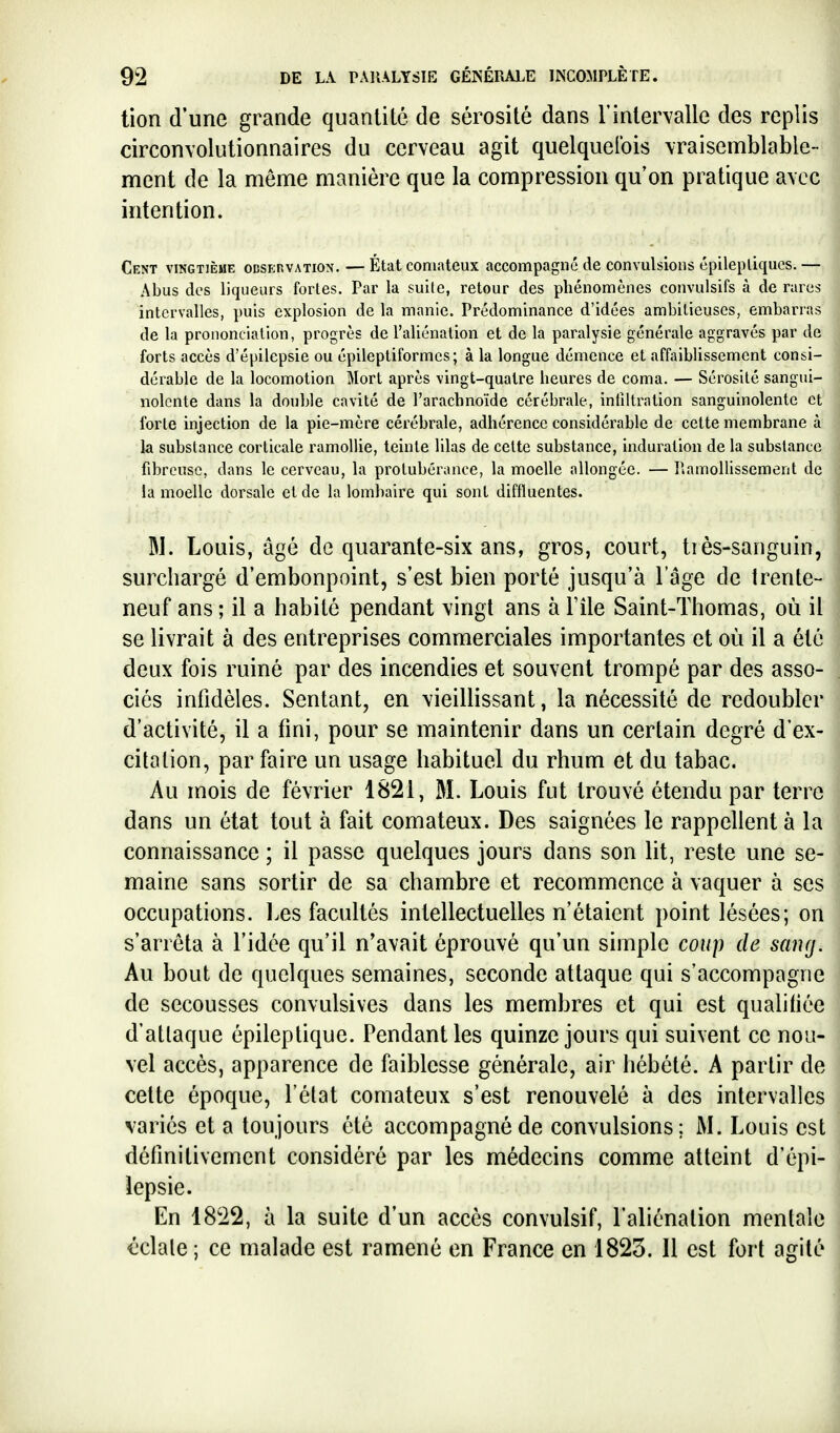 tion d'une grande quantité de sérosité dans l'intervalle des replis circonvolutionnaires du cerveau agit quelquefois vraisemblable- ment de la même manière que la compression qu'on pratique avec intention. Cent vingtième odservation. — État comateux accompagné de convulsions épilepliqucs. — Abus des liqueurs fortes. Par la suite, retour des phénomènes convulsifs à de rares intervalles, puis explosion de la manie. Prédominance d'idées ambitieuses, embarras de la prononciation, progrès de l'aliénation et de la paralysie générale aggravés par de forts accès d'épilepsie ou épileptiformcs ; à la longue démence et affaiblissement consi- dérable de la locomotion Mort après vingt-quatre heures de coma. — Sérosité sangui- nolente dans la double cavité de l'arachnoïde cérébrale, infiltration sanguinolente et forte injection de la pie-mère cérébrale, adhérence considérable de cette membrane à la substance corticale ramollie, teinte lilas de cette substance, induration de la substance fibreuse, dans le cerveau, la protubérance, la moelle allongée. — ruimollisscment de la moelle dorsale et de la lombaire qui sont diffluentes. Bl. Louis, âgé de quarante-six ans, gros, court, tiès-saiiguin, surchargé d'embonpoint, s'est bien porté jusqu'à l'âge de trente- neuf ans ; il a habité pendant vingt ans à Tile Saint-Thomas, où il se livrait à des entreprises commerciales importantes et où il a été deux fois ruiné par des incendies et souvent trompé par des asso- ciés infidèles. Sentant, en vieilHssant, la nécessité de redoubler d'activité, il a fini, pour se maintenir dans un certain degré d'ex- citation, par faire un usage habituel du rhum et du tabac. Au mois de février 1821, M. Louis fut trouvé étendu par terre dans un état tout à fait comateux. Des saignées le rappellent à la connaissance ; il passe quelques jours dans son lit, reste une se- maine sans sortir de sa chambre et recommence à vaquer à ses occupations. Les facultés intellectuelles n'étaient point lésées; on s'arrêta à l'idée qu'il n'avait éprouvé qu'un simple coup de sainj. Au bout de quelques semaines, seconde attaque qui s'accompagne de secousses convulsives dans les membres et qui est qualifiée d'attaque épileptique. Pendant les quinze jours qui suivent ce nou- vel accès, apparence de faiblesse générale, air hébété. A partir de cette époque, l'état comateux s'est renouvelé à des intervalles variés et a toujours été accompagné de convulsions; M. Louis est détînitivement considéré par les médecins comme atteint d'épi- lepsie. En 1822, à la suite d'un accès convulsif, l'aliénation mentale éclate ; ce malade est ramené en France en 1823. Il est fort agité